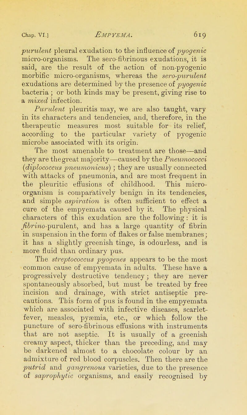 'purulent pleural exudation to the influence of pyogenic micro-organisms. The sero-fibrinous exudations, it is said, are the result of the action of non-pyogenic morbific micro-organisms, whereas the sero-pu,rulent exudations are determined by the presence of pyogenic bactei’ia ; or both kinds may be present, giving rise to a mixed infection. Purxdent pleuritis may, we are also taught, vary in its characters and tendencies, and, therefore, in the therapeutic measures most suitable for its relief, according to the particular variety of pyogenic microbe associated with its oi’igin. The most amenable to treatment are those—and they are thegreat majority—caused by the Pneumococci {diplococcus pneumonicus); they are usually connected with attacks of pneumonia, and are most frequent in the pleuritic effusions of childhood. This micro- organism is compai’atively benign in its tendencies, and simple aspiration is often sufiicient to eflTect a cure of the empyemata caused by it. The physical characters of this exudation are the following: it is _^6rmo-purulent, and has a large quantity of fibrin in suspension in the form of flakes or false membranes; it has a slightly greenish tinge, is odourless, and is more fluid than oi’dinary pus. The streptococcus pyogenes appears to be the most common cause of empyemata in adults. These have a progressively destructive tendency; they are never spontaneously absorbed, but must be treated by free incision and drainage, with strict antiseptic pre- cautions. This form of pus is found in the empyemata which ai’e associated with infective diseases, scarlet- fever, measles, pytemia, etc., or which follow the puncture of sero-fibrinous eflfusions with instruments that are not aseptic. It is usually of a greenish creamy aspect, thicker than the preceding, and may be darkened almost to a chocolate colour by an admixture of red blood corpuscles. Then there are the putrid and gangrenous varieties, due to the presence of saprophytic organisms, and easily recognised by
