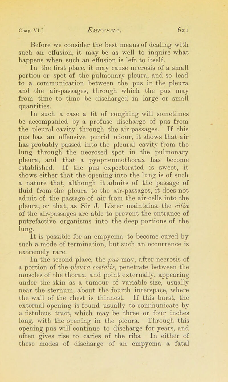 Before we consider the best means of dealing with such an eflfusion, it may be as well to inquire what happens when such an effusion is left to itself. In the first place, it may cause necrosis of a small portion or spot of the pulmonary pleura, and so lead to a communication between the pus in the pleura and the air-passages, through which the pus may from time to time be discharged in large or small quantities. In such a case a fit of coughing will sometimes be accompanied by a profuse discharge of pus from the pleural cavity through the air-passages. If this pus has an offensive putrid odour, it shows that air has probably passed into the pleural cavity from the lung through the necrosed spot in the pulmonary pleura, and that a pyopneumothorax has become established. If the pus expectorated is sweet, it shows either that the opening into the lung is of such a nature that, although it admits of the passage of fluid from the pleura to the air-passages, it does not admit of the passage of air from the air-cells into the pleura, or that, as Sir J. Lister maintains, the cilia of the air-passages are able to pi’event the entrance of putrefactive organisms into the deep portions of the lung. It is possible for an empyema to become cured by such a mode of termination, but such an occurrence is extremely rare. In the second place, the pus may, after necrosis of a portion of the pleura costalis, penetrate between the muscles of the thorax, and point externally, appearing under the skin as a tumour of variable size, usually near the sternum, about the fourth interspace, where the wall of the chest is thinnest. If this burst, the external opening is found usually to communicate by a fistulous tract, which may be three or four inches long, with the opening in the pleura. Through this opening pus will continue to discharge for years, and often gives rise to caries of the ribs. In either of these modes of discharge of an empyema a fatal