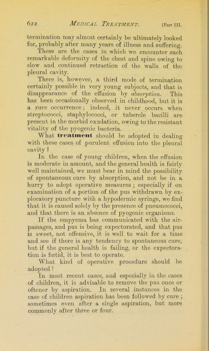 62 2 Medical Treatment. [Pan hi. termination may almost certainly be ultimately looked for, probably after many years of illness and suffering. These are the cases in which we encounter such remarkable deformity of the chest and spine owing to slow and continued retraction of the walls of the pleural cavity. There is, however, a third mode of termination certainly possible in very young subjects, and that is disappearance of the effusion by absorption. This has been occasionally observed in childhood, but it is a rare occurrence; indeed, it never occurs when streptococci, staphylococci, or tubercle bacilli ai-e present in the morbid exudation, owing to the resistant vitality of the pyogenic bacteria. What treatment, should be adopted in dealing with these cases of purulent effusion into the pleural cavity 1 In the case of young children, when the effusion is moderate in amount, and the general health is fairly well maintained, we must bear in mind the possibility of spontaneous cure by absorption, and not be in a hurry to adopt operative measures ; especially if on examination of a portion of the pus withdrawn by ex- ploratory puncture with a hypodermic syringe, we find that it is caused solely by the presence of pneumococci, and that there is an absence of pyogenic organisms. If the empyema has communicated with the air- passages, and pus is being expectorated, and that pus is sweet, not offensive, it is well to wait for a time and see if thei'e is any tendency to spontaneous cure, but if the general health is failing, or the expectora- tion is foetid, it is best to operate. What kind of ojjerative procedure should be adopted 1 In most recent cases, and especially in the cases of children, it is advisable to remove the pus once or oftener by aspiration. In several instances in the case of children aspiration has been followed by cure ; sometimes even after a single aspiration, but more commonly after three or four.