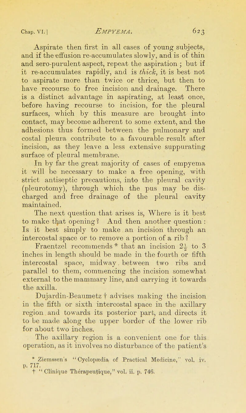Aspirate then first in all cases of young subjects, and if the effusion re-accumulates slowly, and is of thin and sero-purulent aspect, repeat the aspiration \ but if it re-accumulates rapidly, and is thick, it is best not to aspirate more than twice or thrice, but then to have recourse to free incision and drainage. There is a distinct advantage in aspirating, at least once, before having recourse to incision, for the pleural surfaces, which by this measure are brought into contact, may become adherent to some extent, and the adhesions thus formed between the pulmonary and costal pleura contribute to a favourable result after incision, as they leave a less extensive suppurating surface of pleural membrane. In by far the great majority of cases of empyema it will be necessary to make a free opening, with strict antiseptic precautions, into the pleural cavity (pleurotomy), through which the pus may be dis- charged and free drainage of the pleural cavity maintained. The next question that arises is, Where is it best to make tljat opening 1 And then another question : Is it best simply to make an incision through an intercostal space or to remove a portion of a rib 1 Fraentzel recommends * that an incision 2^ to 3 inches in length should be made in the fourth or fifth intercostal space, midway. between two ribs and parallel to them, commencing the incision somewhat external to the mammary line, and carrying it towards the axilla. Dujardin-Beaumetz f advises making the incision in the fifth or sixth intercostal space in the axillary region and towards its posterior part, and directs it to be made along the upper border of the lower rib for about two inches. The axillary region is a convenient one for this operation, as it involves no disturbance of the patient’s * Ziemssen's “ Cyclopsedia of Practical Medicine, vol. iv. p. 717. t “ Clinique Therapeutique,” vol. ii. p. 746.