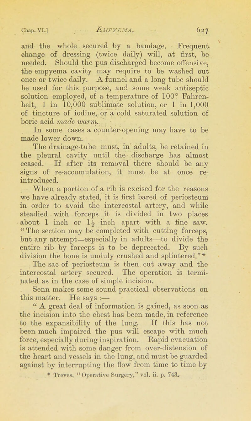and the whole . secured by a bandage. Frequent- change of dressing (twice daily) will, at first, be needed. Should the pus discharged become offensive, the empyema cavity may require to be washed out once or twice daily. A funnel and a long tube should be used for this purpose, and some weak antiseptic solution employed, of a temperature of 100*^ Fahren- heit, 1 in 10,000 sublimate solution, or 1 in 1,000 of tincture of iodine, .or a cold saturated solution of boric acid made warm. In some cases a counter-opening may have to be made lower down. The drainage-tube must, in adults, be I’etained in the pleural cavity until the discharge has almost ceased. If after its removal there should be any signs of re-accumulation, it must be at once re- introduced. When a portion of a rib is excised for the reasons we have already stated, it is first bared of periosteum in order to avoid the intercostal artery, and while steadied with forceps it is divided in two places about 1 inch or 1^ inch apart with a fine saw. “ The section may be completed with cutting forceps, but any attempt—especially in adults—to divide the entire rib by forceps is to be deprecated. By such division the bone is unduly crushed and splintered.”* The sac of periosteum is then cut away and the intercostal artery secured. The operation is termi- nated as in the case of simple incision. Senn makes some sound practical observations on this matter. He says :— “ A great deal of information is gained, as soon as the incision into the chest has been made, in reference to the expansibility of the lung. If this has not been much impaired the pus will escape with much force, especially during inspiration. Rapid evacuation is attended with some danger from over-distension of the heart and vessels in the lung, and must be guarded against by interrupting the flow from time to time by • Treves, “Operative Surgeiy,” vol. ii. p. 743,