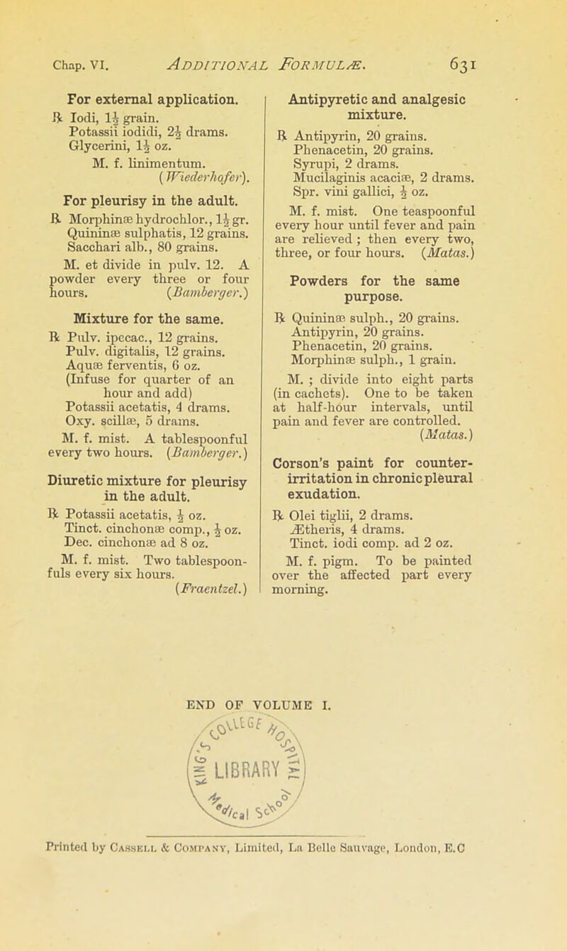For external application. R lodi, 1^ grain. Potassii iodicli, drams. Glycerini, IJ oz. M. f. linimentum. (Wiederhofer). For pleurisy in the adult. R Morphinoehydrochlor., IJgr. Quininffi sulphatis, 12 grains. Sacchari alb., 80 grains. M. et divide in pulv. 12. A powder every three or four hours. {Bamberger.) Mixture for the same. R Pulv. ipecac., 12 grains. Pulv. digitalis, 12 grains. Aquffi ferventis, 6 oz. (Infuse for quarter of an hour and add) Potassii acetatis, 4 drams. Oxy. scillffi, 5 drams. M. f. mist. A tablespoonful every two hours. (Bamberger.) Diuretic mixture for pleurisy in the adult. R Potassii acetatis, ^ oz. Tinct. cinchonae comp., J oz. Dec. cinchonae ad 8 oz. M. f. mist. Two tablespoon- fuls every six hoims. (Fraentzel.) I Antip3rretic and analgesic mixture. R Antipyrin, 20 grains. Pbenacetin, 20 grains. Syrupi, 2 drams. Mucilaginis acaciae, 2 drams. Spr. viui gallici, J oz. M. f. mist. One teaspoonful every hour until fever and pain are relieved ; then every two, three, or four hours. {Matas.) Powders for the same purpose. R Quininae sulph., 20 grains. Antipyrin, 20 grains. Pbenacetin, 20 grains. Morphinae sulph., 1 grain. M. ; divide into eight parts (in cachets). One to be taken at half-hour intervals, until pain and fever are controlled. (Matas.) Corson’s paint for counter- irritation in chronic pleural exudation. R Olei tiglii, 2 drams. Ailtheris, 4 drams. Tinct. iodi comp, ad 2 oz. M. f. pigm. To be painted over the affected part every morning. END OF VOLUME I. Printed by Cas.sbu. & Company, Limited, Ln Belle Sauvnge, London, E.C