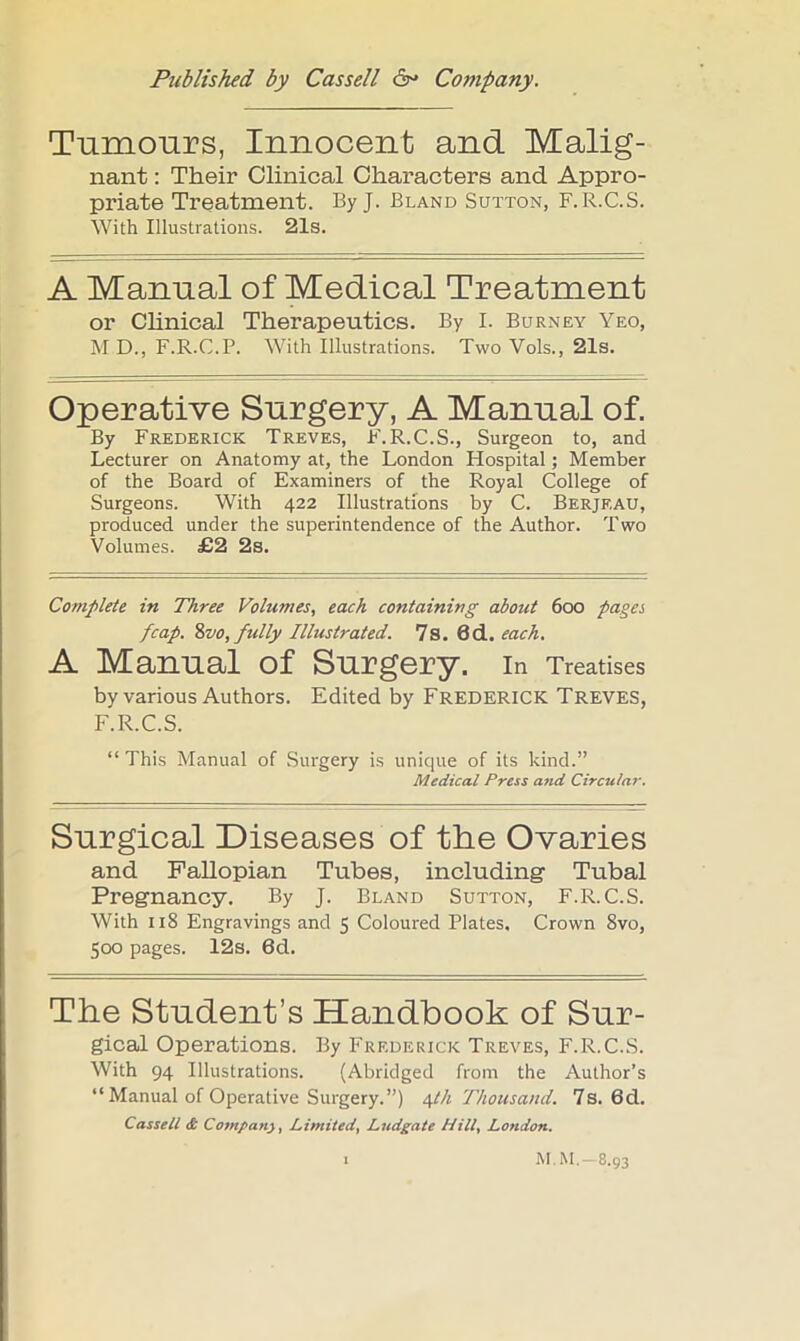 Tumours, Innocent and Malig- nant : Their Clinical Characters and Appro- priate Treatment. By J. Bland Sutton, F.R.C.S. With Illustrations. 21s. A Manual of Medical Treatment or Chnical Therapeutics. By I. Burney Yeo, M D., F.R.C.P. With Illustrations. Two Vols., 21s. Operative Surgery, A Manual of. By Frederick Treves, F.R.C.S., Surgeon to, and Lecturer on Anatomy at, the London Hospital; Member of the Board of Examiners of the Royal College of Surgeons. With 422 Illustrations by C. Berjeau, produced under the superintendence of the Author. Two Volumes. £2 2s. Complete in Three Volumes, each containing about 600 pages fcap. ?)V0, fully Illustrated. 7s. 6d. each. A Manual of Surgery, in Treatises by various Authors. Edited by Frederick Treves, F.R.C.S. “This Manual of Surgery is unique of its kind.” Medical Press and Circula?’. Surgical Diseases of the Ovaries and Fallopian Tubes, including Tubal Pregnancy. By J. Bland Sutton, F.R.C.S. With 118 Engravings and 5 Coloured Plates. Crown 8vo, 500 pages. 12s. 6d. The Student’s Handbook of Sur- gical Operations. By Frederick Treves, F.R.C.S. With 94 Illustrations. (Abridged from the Author’s “ Manual of Operative Surgery.”) edh Thousand. 7s. 6d. Cassell (& Company^ Limited^ Ludgate Hill^ London. M. M. — 8,93