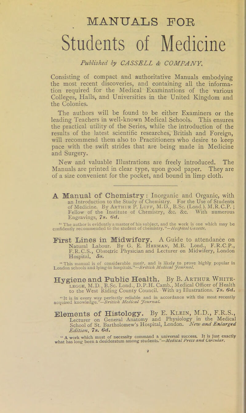 MANUALS POE Students of Medicine Published by CASSELL & COMPANY. j Consisting of compact and authoritative Manuals embodying the most recent discoveries, and containing all the informa- tion required for the Medical Examinations of the various i Colleges, Halls, and Universities in the United Kingdom and i the Colonies. The authors will be found to be either Examiners or the leading Teachers in well-known Medical Schools. This ensures the practical utility of the Series, while the introduction of the results of the latest scientific researches, British and Foreign, will recommend them also to Practitioners who desire to keep pace with the swift strides that are being made in Medicine and Surgery. New and valuable Illustrations are freely introduced. The Manuals are printed in clear type, upon good paper. They are of a size convenient for the pocket, and bound in limp cloth. A Manual of Chemistry: Inorganic and Organic, with an Introduction to the Study of Chemistry. For the Use of Students of Medicine. By Arthur P. Luff, M.D., B.Sc. (Lond.). M.R.C.P. ; Fellow of the Institute of Chemistry, &c. &c. With numerous Engravings, 7». tft/. “ The auUioris evidently a master of his subject, and the work is one w’hich may be confidently recommended to the student Hospital {gazette. First Lines in Midwifery. A Guide to attendance on Natural Labour. By G. E. Herman, M.B. Lond., F.R.C.P., F.R.C.S., Obstetric Physician and Lecturer on Midwifery, London Hospital. '• This manual is of considerable meri», and is likely to prove highly popular in London schools and lying-in hospitals.**—British Medical yournal. Hygiene and Public Health. By B. Arthur White- LEGGE, M.D., B.Sc. Lond., D.P.H. Camb., Medical Officer of Health to the West Riding County Council. With 23 Illustrations. 7s. (id, ► “It is in every way perfectly reliable and in accordance with the most recently acquired knowledge.—Medical Jottrnal. Elements of Histology. By E. Klein, M.D., F.R.S., Lecturer on General Anatomy and Physiology in the Medical School of St. Bartholomew’s Hospital, London. New and Enlarged Edition, 7s. (id,  A work which must of necessity command a universal success. It is Just exactly what has long been a desideratum among students.—iWrrficuf Press and Circular.