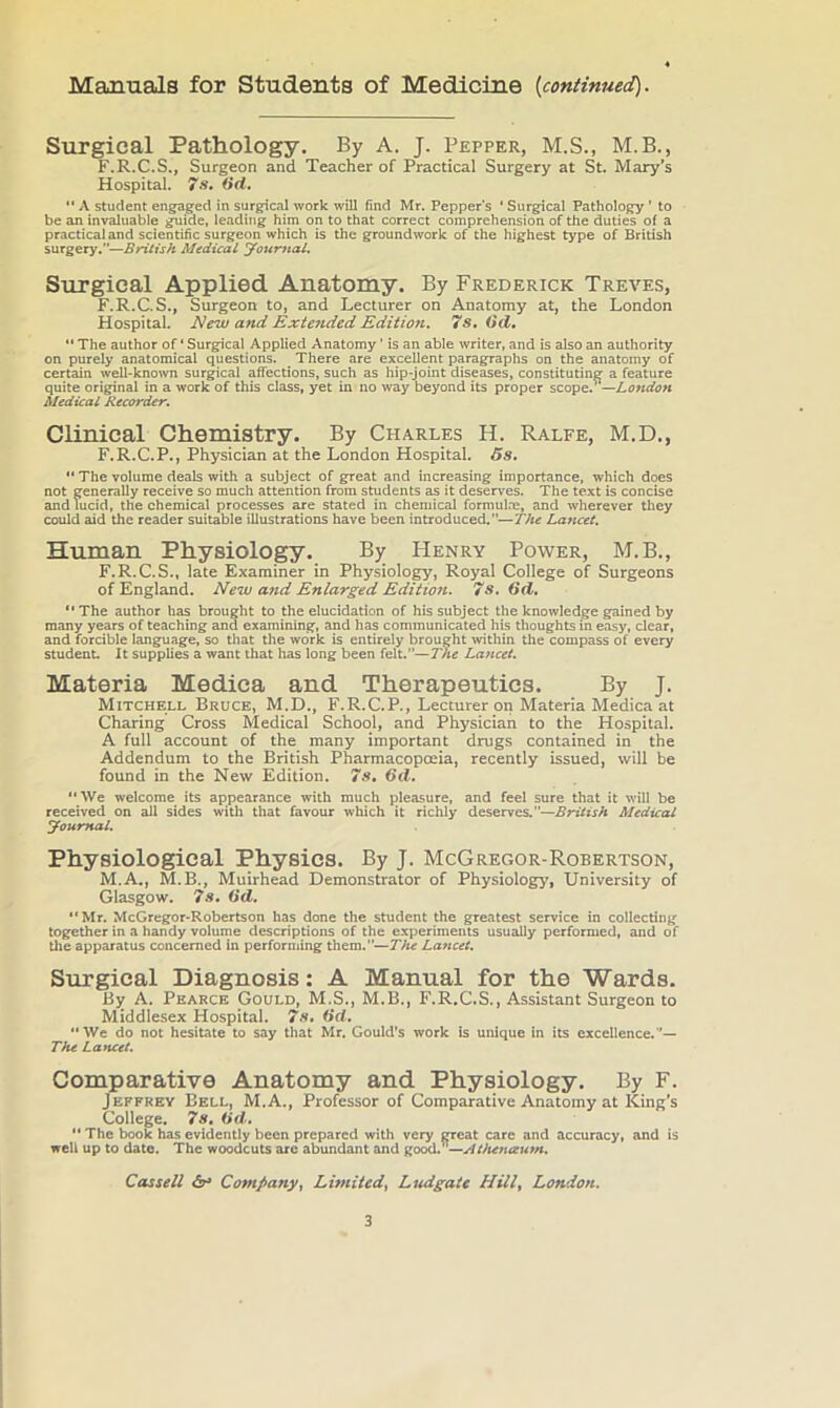 Manuals for Students of Medicine [continued). Surgical Pathology. By A. J. Pepper, M.S., M.B., F.R.C.S., Surgeon and Teacher of Practical Surgery at St. Mary’s Hospital. 7a, (id, “ A student engaged in surgical work will find Mr. Pepper’s ‘ Surgical Pathology ’ to be an invaluable guide, leading him on to that correct comprehension of the duties of a practical and scientific surgeon which is the groundwork of the highest type of British surgery.”—British Medical you-mal. Surgical Applied Anatomy. By Frederick Treves, F.R.C.S., Surgeon to, and Lecturer on Anatomy at, the London Hospital. New and Extended Edition, 7s, (id, “ The author of ‘ Surgical Applied Anatomy ’ is an able writer, and is also an authority on purely anatomical questions. There are excellent paragraphs on the anatomy of certain well-known surgical affections, such as hip-joint diseases, constituting a feature quite original in a work of this class, yet in no way beyond its proper scope.^—London Medical Recorder. Clinical Chemistry. By Charles H. Ralfe, M.D., F.R.C.P., Physician at the London Hospital. 5s, *'The volume deals with a subject of great and increasing importance, which does not generally receive so much attention from students as it deserves. The text is concise and lucid, the chemical processes are stated in chemical formulm, and wherever they could aid the reader suitable illustrations have been introduced.—The Lancet. Human Physiology. By FIenry Power, M.B., F.R.C.S., late Examiner in Physiology, Royal College of Surgeons of England. New and Enlarged Edition. 7s, (id, “ The author has brought to the elucidation of his subject the knowledge gained by many years of teaching and examining, and has communicated his thoughts in easy, clear, and forcible langu^e, so that the work is entirely brought within the compass of every student. It supplies a want that has long been felt.—The Lancet. Materia Medica and Therapeutics. By j. Mitchell Bruce, M.D., F.R.C.P., Lecturer on Materia Medica at Charing Cross Medical School, and Physician to the Hospital. A full account of the many important drugs contained in the Addendum to the British Pharmacopoeia, recently issued, will be found in the New Edition. 7s, (id, **We welcome its appearance with much pleasure, and feel sure that it will be received on all sides witli that favour which it richly deserves.”—British Medical youmal. Physiological Physics. By J. McGregor-Robertson, M.A., M.B., Muirhead Demonstrator of Physiology, University of Glasgow, 7s, (id. **Mr. McGregor-Robertson has done the student the greatest service in collecting together in a handy volume descriptions of the experiments usually performed, and of the apparatus concerned in performing them.”—The Lancet, Surgical Diagnosis: A Manual for the Wards. By A. Pearce Gould, M.S., M.B., F.R.C.S., Assistant Surgeon to Middlesex Hospital. 7s, (id. We do not hesitate to say that Mr. Gould's work is unique in its excellence.”— The Lancet. Comparative Anatomy and Physiology. By F. Jeffrey Bell, M.A., Professor of Comparative Anatomy at King’s College. 7s. (id.  The book has evidently been prepared with very great care and accuracy, and is well up to date. The woodcuts arc abundant and good.’’—jitkenaum. Cassell Company, Limited, Ludgaie Hill, London.