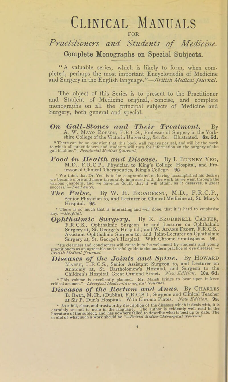 Clinical Manuals FOR Practitioners and Students of Medicine. Complete Monographs on Special Subjects. “A valuable series, which is likely to form, when com- pleted, perhaps the most important Encyclopaedia of Medicine and Surgery in the English language.”—British MedicalJournal. The object of this Series is to present to the Practitioner and Student of Medicine original, - concise, and complete monographs on all the principal subjects of Medicine and Surgery, both general and special. On Gall-Stones and Their Treatment. By A. W. Mayo Robson, F.R.C.S., Professor of Surgery in the York- shire College of the Victoria University, &c. &c. Illustrated. 8s. 6d. “There can be no question tliat this book well rejiays perusal, and will be the work to which all practitioners and students will turn for information on the surgery of the gall bladder. —Provincial Medical Journal. Food in Health and. Disease. By I. Burney Yeo, M.D., F.R.C.P., Physician to King’s College Hospital, and Pro- fessor of Clinical Therapeutics, King’s College. 9S. “We think that Dr. Yeo is to be congratulated on having accomplished his desire; we became more and more favourably impressed with the work as we went through the various chapters, and we have no doubt that it will attain, as it deserves, a great success.’ ’— The Lancet, The Fiilse. By W. H. Broadbent, M.D., F.R.C.P., Senior Physician to, and Lecturer on Clinical Medicine at, St. Mary’s Hospital. 9s. “ There is so much that is interesting and well done, that it is hard to emphasise any. ’ Hospital. Ophthalmic Surgery. By R. Brudenell Carter, F.R.C.S., Ophthalmic Surgeon to and Lecturer on Ophthalmic Surgery at, St. George’s Hospital; and W. Adams Frost, F.R.C.S., Assistant Ophthalmic Surgeon to, and Joint-Lecturer on Ophthalmic Surgery at, St. George^s Hospital. With Chromo Frontispiece. 9s. Its clearness and conciseness will cause it to be welcomed by students Md young practitioners as an agreeable and useful guide to the modern practice of eye diseases.”— British Medical Jour^ial. Diseases of the Joints and Spine. By Howard Massh, F.R.C.S., Senior Assistant Surgeon to, and Lecturer on Anatomy at, St. Bartholomew’s Hospital, and Surgeon to the Children's Hospital, Great Ormond Street. Neiu Edition. 103. 6d. “This volume is excellently planned. Mr. Marsh brings to bear upon it keen critical Liverpool Medico-Chirurgicat Journal. Diseases of the Rectum and A^nus. B^ Charles B. Ball, M.Ch. (Dublin), F.R.C.S.I., Surgeon and Clinical Teacher at Sir P. Dun’s Hospital. With Chromo Plates. New Edition. 9s. “ As a full, clear, and trustworthy description of the diseases which it deals with, it Is certainly second to none in the language. The author is evidently well read in the literature of the subject, and has nowhere failed to describe what Is best up to date. The ui >del of what such a work should Bristol Medico-Chirurgical Journal.
