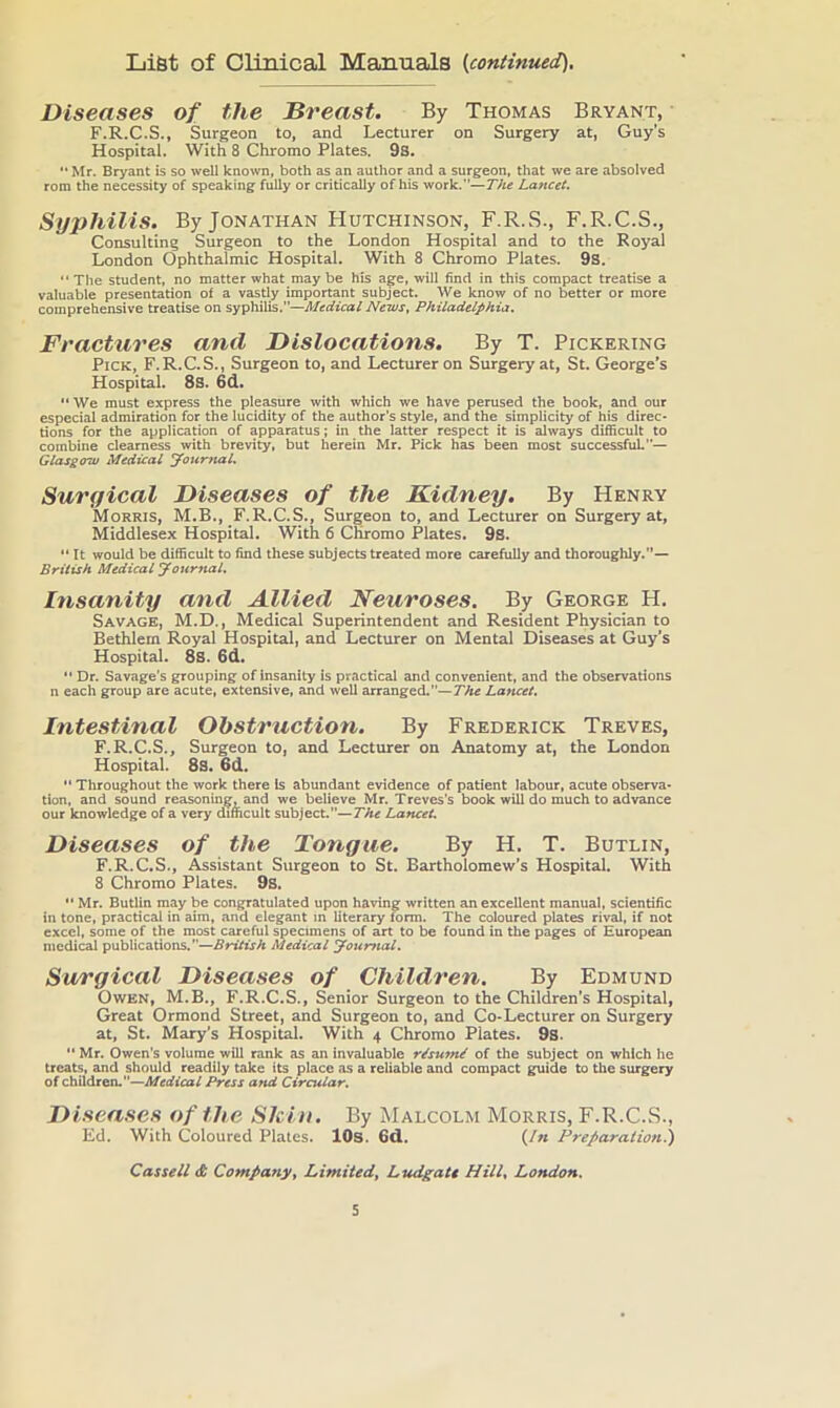 List of Clinical Manuals (continued). Diseases of the Breast. By Thomas Bryant, F.R.C.S., Surgeon to, and Lecturer on Surgery at, Guy’s Hospital. With 8 Chromo Plates. 9s. '* Mr. Bryant is so well kno^vn, both as an author and a surgeon, that we are absolved rom the necessity of speaking fully or critically of his work.”—The Lancet. Syphilis. By Jonathan Hutchinson, F.R.S., F.R.C.S., Consulting Surgeon to the London Hospital and to the Royal London Ophthalmic Hospital. With 8 Chromo Plates. 9S. “The student, no matter what maybe his age, will find in this compact treatise a valuable presentation of a vastly important subject. We know of no better or more comprehensive treatise on syphilis.”—Medical News^ Philadelphia. Fractures and Dislocations. By T. Pickering Pick, F.R.C.S., Surgeon to, and Lecturer on Surgery at, St. George’s Hospital. 8s. 6d. “ We must express the pleMure with which we have perused the book, and our especial admiration for the lucidity of the author’s style, and the simplicity of his direc- tions for the application of apparatus; in the latter respect it is always difficult to combine clearness with brevity, but herein Mr. Pick has been most successfuL”— Glasgow Medical journal. Surgical Diseases of the Kidney. By Henry Morris, M.B., F.R.C.S., Surgeon to, and Lecturer on Surgery at, Middlesex Hospital. With 6 Chromo Plates. 9s. '* It would be difficult to find these subjects treated more carefully and thoroughly.”— British Medical Journal. Insanity and Allied Neuroses. By George H. Savage, M.D., Medical Superintendent and Resident Physician to Bethlem Royal Hospital, and Lecturer on Mental Diseases at Guy’s Hospital. 8s. 6d,  Dr. Savage’s grouping ofinsanity is practical and convenient, and the observations n each group are acute, extensive, and well arranged.—The Lancet, Intestinal Obstruction. By Frederick Treves, F.R.C.S., Surgeon to, and Lecturer on Anatomy at, the London Hospital. 8s. 6d. “ Throughout the work there Is abundant evidence of patient labour, acute observa- tion, and sound reasoning, and we believe Mr. Treves’s book will do much to advance our knowledge of a very difficult subject.—The Lancet. Diseases of the Tongue. By H. T. Butlin, F.R.C.S., Assistant Surgeon to St. Bartholomew’s Hospital. With 8 Chromo Plates. 9s. '• Mr. Butlin may be congratulated upon having written an excellent manual, scientific in tone, practical in aim, and elegant in literary form. The coloured plates rival, if not excel, some of the most careful specimens of art to be found in the pages of European medical publications.—British Medical Journal. Surgical Diseases of Children. By Edmund Owen, M.B., F.R.C.S., Senior Surgeon to the Children’s Hospital, Great Ormond Street, and Surgeon to, and Co-Lecturer on Surgery at, St. Mary’s Hospital. With 4 Chromo Plates. 9s. ** Mr. Owen’s volume will rank as an invaluable r^sunU of the subject on which he treats, and should readily take its place as a reliable and compact guide to the surgery of children.—Medical Press and Circular. Diseases of the Shin. By Malcolm Morris, F.R.C.S., Ed. With Coloured Plates. lOs. 6d. (/« Preparation^ Cassell dt Company, Limited, Ludgate Hill, London.