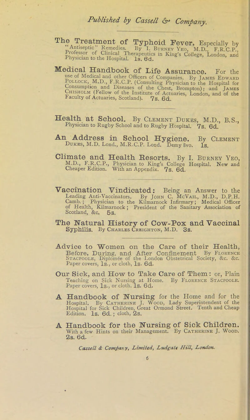 The Treatment of Typhoid Fever, Especially by Antiseptic Remedies. By I. Burnev Yeo, M.D., F.R.C.P., Professor of Clinical Therapeutics in King’s College, London, and Physician to the Hospital. Is. 6d. Medical Handbook of Life Assurance. For the use of Medical and other Officers of Companies. By James Edward Pollock, M.D., F.R.C.P. (Consulting Physician to the Hospital for Consumption and Diseases of the Chest, Brompton); and James Chisholm (Fellow of the Institute of Actuaries, London, and of the Faculty of Actuaries, Scotland). 7s. 6d. Health at School. By Clement Dukes, M.D., B.S., Physician to Rugby School and to Rugby Hospital. 7s. 6d. An Address in School Hygiene. By Clement Dukes, M.D. Lond., M.R.C.P. Lond. Demy 8vo. Is. Climate and Health Resorts. By I. Burney Yeo, M.D., F.R.C.P., Physician to King’s College Hospital. New and Cheaper Edition. With an Appendix. 7s. 6d. Vaccination Vindicated: Being an Answer to the Leading Anti-Vaccinators. By John C. McVail, M.D., D.P.H. Camb.; Physician to the Kilmarnock Infirmary; Medical Officer of Health, Kilmarnock; President of the Sanitary Association of Scotland, &c. 5s. The Natural History of Cow-Pox and Vaccinal Syphilis. By Charles Creighton, M.D. 3s. Advice to Women on the Care of their Health, Before, During, and After Confinement By Florence Stacpoole, Diplom^e of the London Obstetrical Society, &c. &c. Paper covers, Is., or cloth. Is. 6d. Our Sick, and How to Take Care of Them: or. Plain Teaching on Sick Nursing at Home. By Florence Stacpoole. Paper covers, Is., or cloth. Is. 6d. A Handbook of Nursing for the Home and for the Hospital. By Catherine J. Wood, Lady Superintendent of the Hospital for Sick Children, Great Ormond Street. Tenth and Cheap Edition. Is. 6d. ; cloth, 2s. A Handbook for the Nursing of Sick Children. With a few Hints on their Management. By Catherine J. Wood. 2s. 6d. Cassell £ Compai.y, Limited, Ludgatt Hill, London.