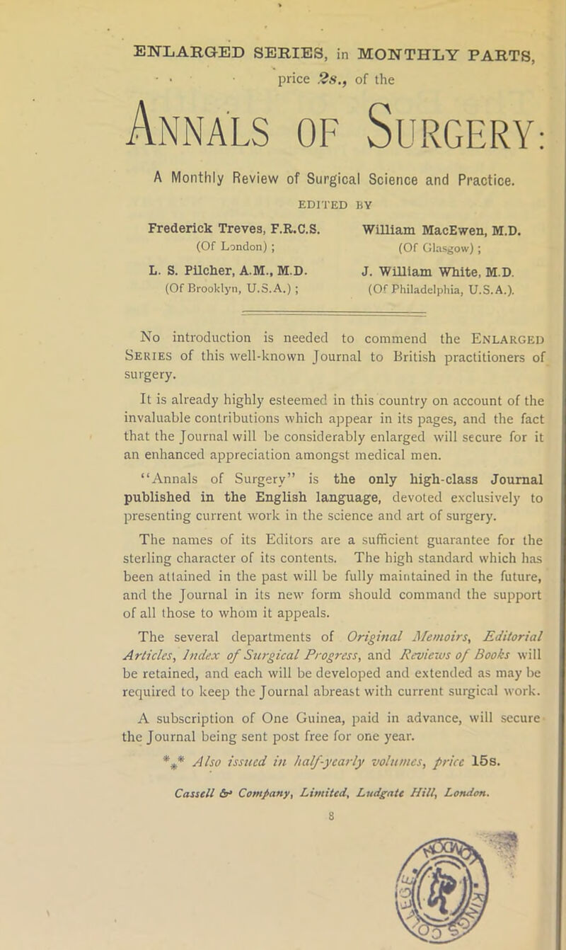 > ENLARGED SERIES, in MONTHLY PARTS, • • price 2s., of the Annals of Surgery: A Monthly Review of Surgical Science and Practice. EDITED BY Frederick Treves. F.R.C.S. WiUlam MacEwen, M.D. (Of London) ; (Of Glasgow) ; L. S. Pilcher, A.M., M.D. (Of Brooklyn, U.S.A.) ; J. William White, M.D. | (Of Philadelphia, U.S.A.). I; |i No introduction is needed to commend the Enlarged Series of this well-known Journal to British practitioners of surgery. It is already highly esteemed in this country on account of the invaluable contributions which appear in its pages, and the fact that the Journal will be considerably enlarged will secure for it an enhanced appreciation amongst medical men. “Annals of Surgery” is the only high-class Journal published in the English language, devoted exclusively to presenting current work in the science and art of surgery. The names of its Editors are a sufficient guarantee for the sterling character of its contents. The high standard which has been attained in the past will be fully maintained in the future, and the Journal in its new form should command the support of all those to whom it appeals. The several departments of Original Memoirs, Editorial Articles, Index of Surgical Progress, and Reviews of Books will be retained, and each will be developed and extended as may be required to keep the Journal abreast with current surgical work. A subscription of One Guinea, paid in advance, will secure the Journal being sent post free for one year. Also issued in halfyeat-ly volumes, price 15s. Cassell Company, Limited, Ludgate Hill, London.