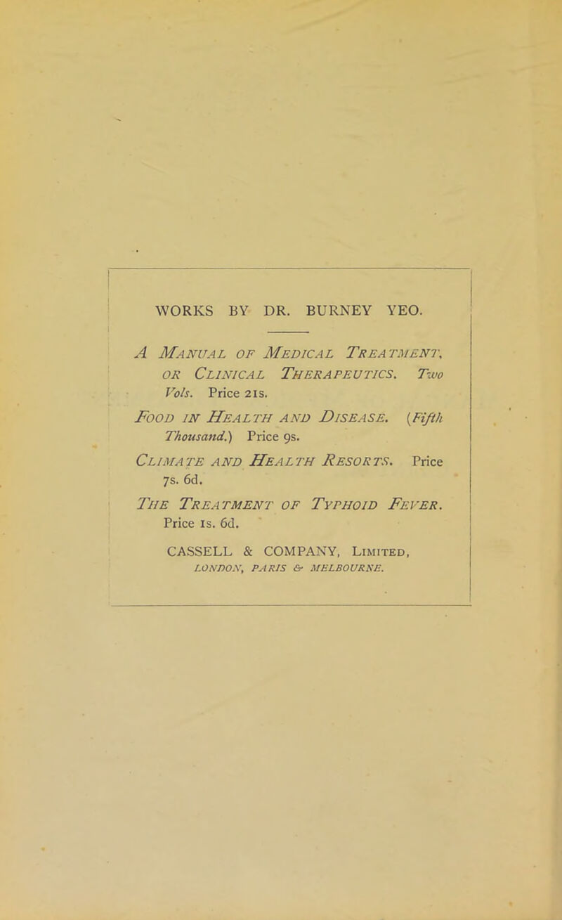 WORKS BY DR. BURNEY YEO. A Manual of Medical Treatment, OR Clinical Therapeutics. Two Vo/s. Price 2is. Food in Health and Disease. [Fifth Thoxisand.') Price 9s. Climate and Health Resorts. Price 7s. 6d. The Treatment of Typhoid Fever. Price IS. 6d. CASSELL & COMPANY, Limited, LONDON, PARIS Er MELBOURNE.