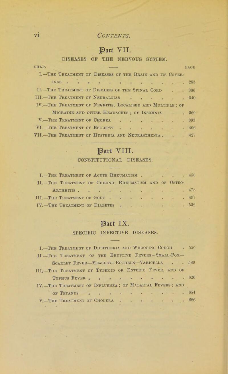 Pact VII. DISEASES OF THE NERVOUS SYSTEM. CHAP. PAOK I.—The Treatment of Diseases op the Brain and its Cover- ings . ' 283 II.—The Treatment op Diseases op the Spinal Cord . . 300 III. —The Treatment op Neuralgias 340 IV. —The Treatment op Neuritis, Localised and Multiple ; or Migraine and other Headaches ; or Insomnia . . 30!) V.—The Treatment op Chorea 303 VI.—The Treatment of Epilepsy 400 VII.—The Treatment of Hysteria and Neurasthenia . . 427 Part VIII. CONSTITUTIONAL DISEASES. I.—The Treatment of Acute Rheumatism 400 II.—The Treatment of Chronic Rheumatism and of 0.steo- Arthritis 473 III. —The Treatment of Gout 407 IV. —The Treatment of Diabetes 532 Part IX. SPECIFIC INFECTIVE DISEASES. I.—The Treatment of Diphtheria and Whooping Cough . 3,50 II.—The Treatment of the Eruptive Fevers—Small-Pox— Scarlet Fever—Measles—Rotheln—Varicella . . 580 III. -The Treatment of Typhoid or Enteric Fever, and of Typhus Fever 020 IV. —The Treatment op Influenza; of Malarial Fevers; and op Tetanus 654 V.—The Treatment of Cholera OSfi
