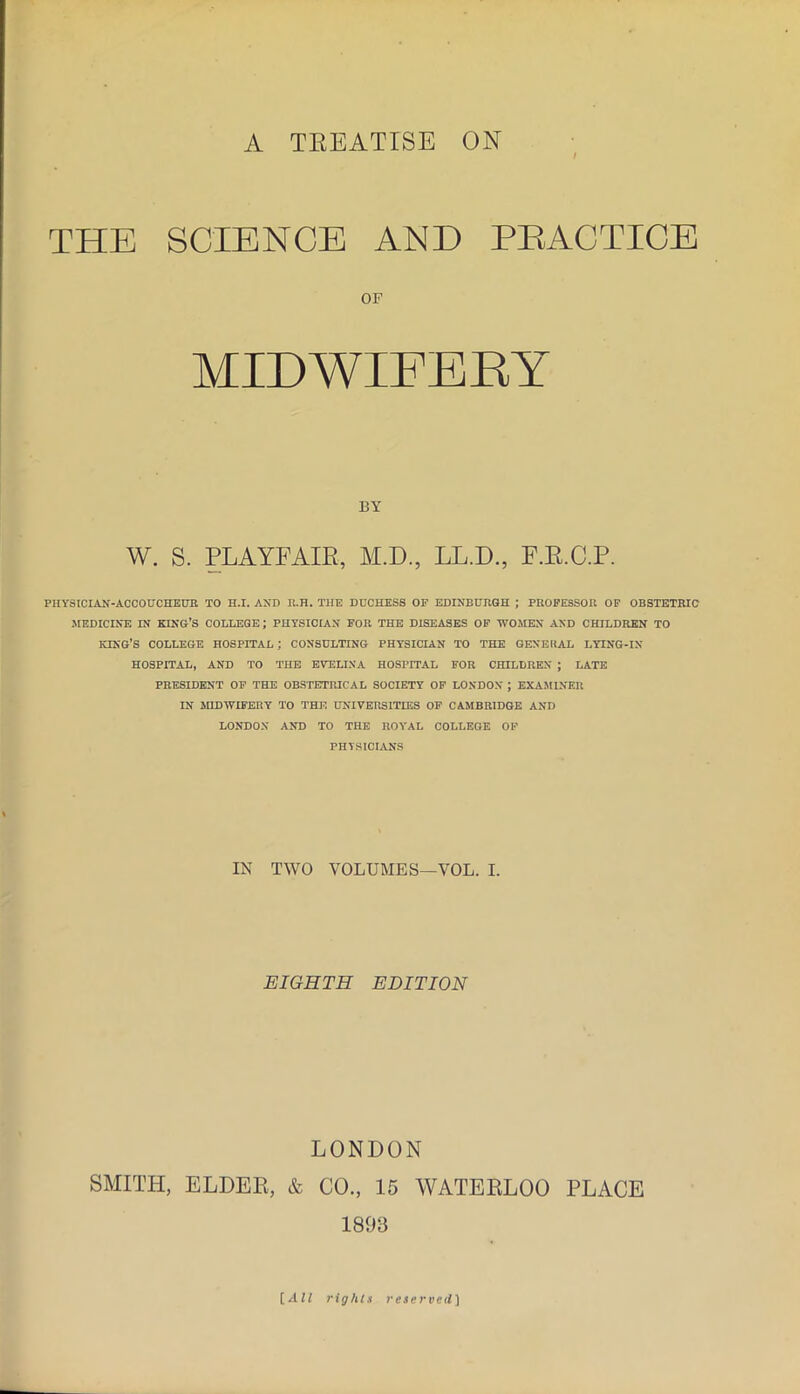 A TEEATISE ON THE SCIENCE AND PEACTICE OF MIDWIFBKY BY W. S. PLAYFAIR, M.D., LL.D., F.E.C.P. PHYSICIAN-ACCOUCHEUR TO H.I. AND ll.H. THE DUCHESS OF EDINBURGH ; PROFESSOR OF OBSTETRIC MEDICINE IN king’s COLLEGE; PHYSICIAN FOR THE DISEASES OF WOMEN AND CHILDREN TO lONG’S COLLEGE HOSPITAL; CONSULTING PHYSICIAN TO THE GENERAL LYING-IN- HOSPITAL, AND TO THE EVELINA HOSPITAL FOR CHILDREN ; LATE PRESIDENT OF THE OBSTETRICAL SOCIETY OP LONDON ; EXAMINER IN MIDWIFERY TO THE UNIVERSITIES OP CAMBRIDGE AND LONDON AND TO THE ROYAL COLLEGE OF PHYSICIANS IN TWO VOLUMES—VOL. I. EIGHTH EDITION LONDON SMITH, ELDER, & CO., 15 WATERLOO PLACE 1803 rights reserved]