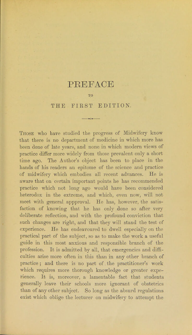 TO THE FIEST EDITION. Those who have studied the progress of Midwifery know that there is no department of medicine in which more has been done of late years, and none in which modern views of practice differ more widely from those prevalent only a short time ago. The Author’s object has been to place in the hands of his readers an epitome of the science and practice of midwifery which embodies all recent advances. He is aware that on certain important points he has recommended practice which not long ago would have been considered heterodox in the extreme, and which, even now, will not meet with general appproval. He has, however, the satis- faction of knowing that he has only done so after very deliberate reflection, and with the profound conviction that such changes are right, and that they will stand the test of experience. He has endeavoured to dwell especially on the practical part of the subject, so as to make the work a useful guide in this most anxious and responsible branch of the profession. It is admitted by all, that emergencies and diffi- culties arise more often in this than in any other branch of practice ; and there is no part of the practitioner’s work which requires more thorough knowledge or gi’eater expe- rience. It is, moreover, a lamentable fact that students generally leave their schools more ignorant of obstetrics than of any other subject. So long as the absurd regulations exist which oblige the lecturer on midwifery to attempt the