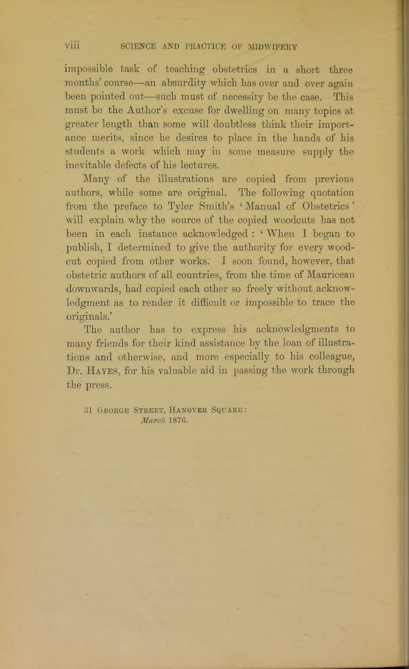 impossible task of teacliing obstetrics in a short three months’ course—an absurdity wliich has over and over again been pointed out—such must of necessity be the case. This must be the Author’s excuse for dwelling on many topics at greater length than some will doubtless think their import- ance merits, since he desires to place in the hands of his students a work which may in some measure supply the inevitable defects of his lectures. Many of the illustrations are copied from previous authors, while some are original. The following quotation from the preface to Tyler Smith’s ‘ Manual of Obstetrics ’ will explain why the source of the copied woodcuts has not been in each instance acknowledged : ‘ When I began to publish, I determined to give the authority for every wood- cut copied from other works: I soon found, however, that obstetric authors of all countries, from the time of Mauriceau downwards, had copied each other so freely without acknow- ledgment as to render it difficult or impossible to trace the originals.’ The author has to express his acknowledgments to many friends for their kind assistance by the loan of illustra- tions and otherwise, and more especially to his colleague. Dr. Hayes, for his valuable aid in passing the work through the press. 31 George Street, Haxover Square : March 187G.