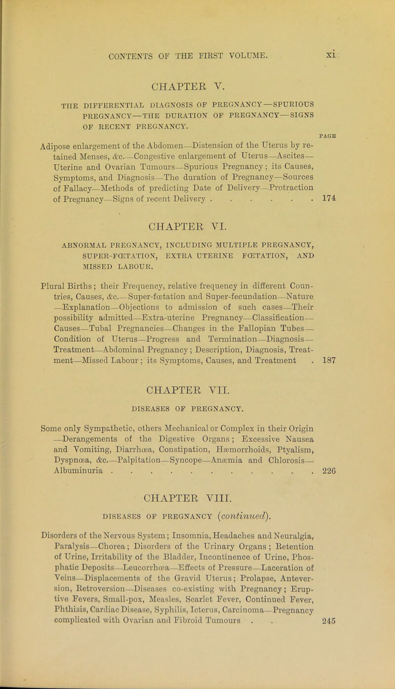 CHAPTER V. THE DIFFERENTIAL DIAGNOSIS OF PREGNANCY—SPURIOUS PREGNANCY—THE DURATION OP PREGNANCY—SIGNS OP RECENT PREGNANCY'. PAGB Adipose enlargement of the Abdomen—Distension of the Uterus by re- tained Menses, &c Congestive enlargement of Uterus—Ascites— Uterine and Ovarian Tumours—Spurious Pregnancy; its Causes, Symptoms, and Diagnosis—The duration of Pregnancy—Sources of Fallacy—Methods of predicting Date of Delivery—Protraction of Pregnancy—Signs of recent Delivery 174 CHAPTER VI. ABNORMAL PREGNANCY, INCLUDING MULTIPLE PREGNANCY, SUPER-FCETATION, EXTRA UTERINE FCETATION, AND MISSED LABOUR. Plural Births; their Frequency, relative frequency in different Coun- tries, Causes, &c Super-fcetation and Super-fecundation—Nature —Explanation—Objections to admission of such cases—Their possibility admitted—Extra-uterine Pregnancy—Classification— Causes—Tubal Pregnancies—Changes in the Fallopian Tubes— Condition of Uterus—Progress and Termination—Diagnosis— Treatment—Abdominal Pregnancy; Description, Diagnosis, Treat- ment—Missed Labour; its Symptoms, Causes, and Treatment . 187 CHAPTER VII. DISEASES OF PREGNANCY. Some only Sympathetic, others Mechanical or Complex in their Origin —Derangements of the Digestive Organs; Excessive Nausea and Vomiting, Diarrhoea, Constipation, Hremorrhoids, Ptyalism, Dyspncea, &c Palpitation—Syncope—Ana3mia and Chlorosis— Albuminuria 226 CHAPTER YIII. DISEASES OF PREGNANCY {continued). Disorders of the Nervous System; Insomnia, Headaches and Neuralgia, Paralysis—Chorea; Disorders of the Urinary Organs ; Retention of Urine, Irritability of the Bladder, Incontinence of Urine, Phos- phatic Deposits—Leucorrhoea—Effects of Pressure—Laceration of Veins—Displacements of the Gravid Uterus; Prolapse, Antever- sion. Retroversion—Diseases co-existing with Pregnancy; Erup- tive Fevers, Small-pox, Measles, Scarlet Fever, Continued Fever, Phthisis, Cardiac Disease, Syphilis, Icterus, Carcinoma—Pregnancy complicated with Ovarian and Fibroid Tumours . . 245