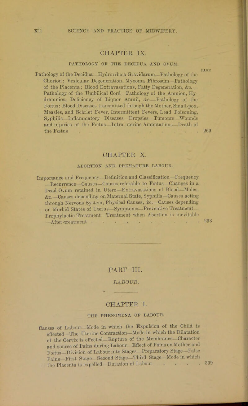 CHAPTER IX. PATHOLOGY OP THE DECIDUA AND OVUM. I'Afi K Pathology of the Decidua—Hydronhoea Gravidarum—Pathology of the Chorion; Vesicular Degeneration, Myxoma Pibrosum—Pathology of the Placenta; Blood Extravasations, Fatty Degeneration, <tc Pathology of the Umbilical Cord—Pathology of the Amnion, Hy- dramnios. Deficiency of Liquor Amnii, &c Pathology of the Foetus; Blood Diseases transmitted through the Mother, Small-pox, Measles, and Scarlet Fever, Intermittent Fevers, Lead Poisoning, Syphilis—Inflammatory Diseases—Dropsies—Tumours—Wounds and injuries of the Foetus—Intra-uterine Amputations—Death of the Foetus 209 CHAPTER X. ABORTION AND PREMATURE LABOUR. Importance and Frequencj'—Definition and Classification—Frequency Eecurrence—Causes—Causes referable to Foetus—Changes in a Dead Ovum retained in Utero—Extravasations of Blood—Moles, &c Causes depending on Maternal State, Syphilis—Causes acting through Nervous System, Physical Causes, &c—Causes depending on Morbid States of Uterus—Symptoms—Preventive Treatment- Prophylactic Treatment—Treatment when Abortion is inevitable —After-treatment ...••••••• 293 PART III. LABOUR. CHAPTER I. THE PHENOMENA OF LABOUR. Causes of Labour-Mode in which the Expulsion of the Child^ is effected—The Uterine Contraction—Mode in which the Dilatation of the Cervix is effected—Eupture of the Membranes—Character and source of Pains during Labour—Effect of Pains on Mother and Fa'tus—Division of Labour into Stages—Preparatory Stage -False Pains—First Stage—Second Stage—Third Stage—Mode in which the Placenta is expelled-Duration of Labour . . . . d