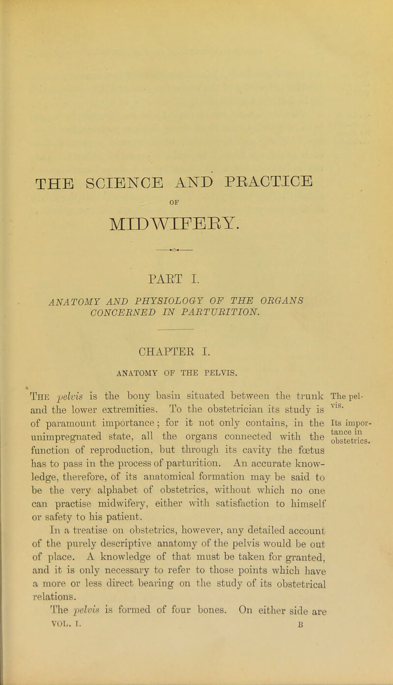 THE SCIENCE AND PEACTICE OF MIDWIFERY. PAET I. ANATOMY AND PHYSIOLOGY OF THE OBGANS CONCEBNED IN PABTUBITION. CHAPTER I. ANATOMY OF THE PELVIS. The is the bony basin situated between the trunk The pel- and the lower extremities. To the obstetrician its study is of paramount importance; for it not only contains, in the Its impor- unimpregnated state, all the organs connected with the obstetrics, function of reproduction, but through its cavity the foetus has to pass in the process of parturition. An accurate know- ledge, tlierefore, of its anatomical formation may be said to be the very alphabet of obstetrics, without which no one can practise midwifery, either with satisfaction to himself or safety to his patient. In a treatise on obstetrics, however, any detailed account of the purely descriptive anatomy of the pelvis would be out of place. A knowledge of that must be taken for granted, and it is oidy necessary to refer to those points which have a more or less direct bearing on tlie study of its obstetrical relations. I’lie iielvh is formed of four bones. On either side are