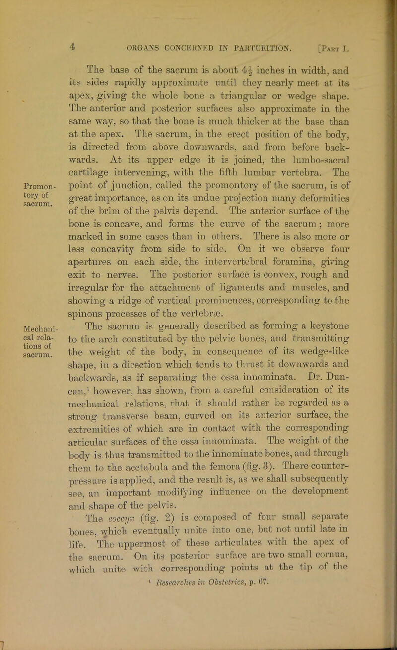 Promon- tory of sacrum. Mechani- cal rela- tions of sacrum. The base of the sacrum is al;ont 4i- inches in width, and its sides rapidly approximate until they nearly meet at its apex, giving the whole bone a triangular or wedge shape, 'Phe anterior and posterior surfaces also approximate in the same way, so that the bone is much thicker at the base than at the apex. The sacrum, in the erect position of the body, is directed from above downwards, and from before back- wards. At its upper edge it is joined, the lumbo-saci’al cartilage intervening, with the fifth lumbar vertebra. The point of junction, called the promontory of the sacrum, is of great importance, as on its undue projection many deformities of the brim of the pelvis depend. The anterior surface of the bone is concave, and forms the curve of the sacrum ; m.ore marked in some cases than in others. There is also more or less concavity from side to side. On it we observe four apertures on each side, the intervertebral foramina, giving exit to nerves. The posterior surface is convex, rough and irregular for the attachment of ligaments and muscles, and showing a ridge of vertical prominences, corresponding to the spinous processes of the vertebrse. The sacrum is generally described as forming a keystone to the arch constituted by the pelvic bones, and transmitting the weight of the body, in consequence of its wedge-like shape, in a direction which tends to thrust it downwards and backwards, as if separating the ossa innominata. Dr. Dun- can,* however, has shown, from a careful consideration of its mechanical relations, that it should rather be regarded as a strong transverse beam, cui’ved on its anterior surface, the extremities of which are in contact with the corresponding articular sui’faces of the ossa innominata. The weight of the body is thus transmitted to the innominate bones, and through them to the acetabula and the femora (fig. 3). There counter- pressure is applied, and the result is, as we shall subsequently see, an important modifying influence on the development and shape of the pelvis. The coccyx (fig. 2) is composed of four small separate bones, which eventually unite into one, but not until late in life. The uppermost of these articulates with the aj)ex of the sacrum. On its posterior surface are two small cornua, which unite with corresponding points at the tip of the