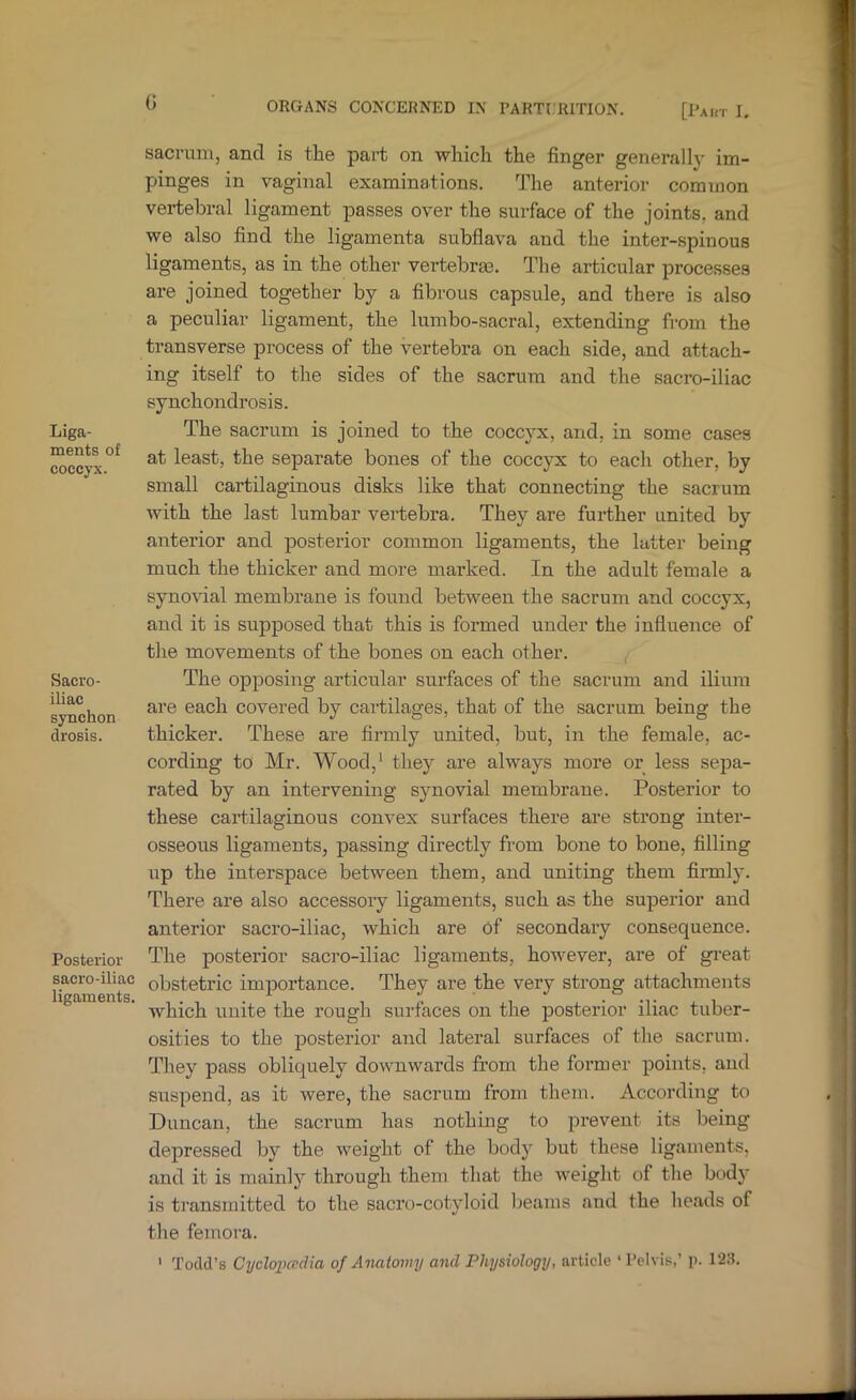 0 Liga- ments of coccyx. Sacro- iliac synchon drosis. Posterior sacro-iliac ligaments. sacrum, and is tlie part on which the finger generally im- pinges in vaginal examinations. The anterior common vertebral ligament passes over the surface of the joints, and we also find the ligamenta subflava and the inter-spinous ligaments, as in the other vertebraa. The articular processes are joined together by a fibrous capsule, and there is also a peculiar ligament, the lumbo-sacral, extending from the transverse process of the vertebra on each side, and attach- ing itself to the sides of the sacrum and the sacro-iliac synchondrosis. The sacrum is joined to the coccyx, and, in some cases at least, the separate bones of the coccyx to each other, by small cartilaginous disks like that connecting the sacrum with the last lumbar vertebra. They are further united by anterior and posterior common ligaments, the latter being much the thicker and more marked. In the adult female a syno%dal membrane is found between the sacrum and coccyx, and it is supposed that this is formed under the influence of the movements of the bones on each other. ^ The opposing articular sui'faces of the sacrum and ilium are each covered by cartilages, that of the sacrum being the thicker. These are firmly united, but, in the female, ac- cording to Mr. Wood,' they are always more or less sepa- rated by an intervening synovial membrane. Posterior to these cai’tilaginous convex surfaces there are strong inter- osseous ligaments, passing directly from bone to bone, filling up the interspace between them, and uniting them firmly. There are also accessory ligaments, such as the superior and anterior sacro-iliac, which are of secondary consequence. The posterior sacro-iliac ligaments, however, are of gi-eat obstetric importance. They are the very strong attachments which unite the rough surfaces on the posterior iliac tuber- osities to the posterior and lateral surfaces of the sacrum. They pass obliquely downwards from the former points, and suspend, as it were, the sacrum from them. According to Duncan, the sacrum has nothing to prevent its being depressed by the weight of the body but these ligaments, and it is mainly through them that the weight of the body is t]-ansmitted to the sacro-cotyloid beams and the heads of the femora. ' Todd’s CydoiJadia of Anatomy and Physiology, article 'I'elvis,’ p. 123.