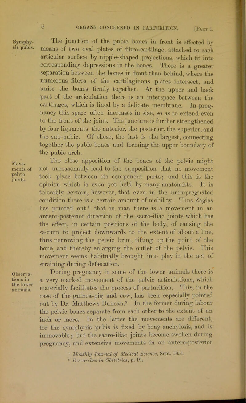 [Paut J. Symphy- Bis pubis. Move- ments of pelvic joints. Observa- tions in the lower animals. The junction of the pubic bones in front is effected by means of two oval plates of fibro-cartilage, attached to each articular surface by nipple-.shaped projections, which fit into corresponding depressions in the bones. There is a greater separation between the bones in front than behind, where the numerous fibres of the cartilaginous plates intersect, and unite the bones firmly together. At the upper and back part of the articulation there is an interspace between the cartilages, which is lined by a delicate membrane. In preg- nancy this space often increases in size, so as to extend even to the front of the joint. The juncture is further strengthened by four ligaments, the anterior, the posterior, the superior, and the sub-pubic. Of these, the last is the largest, connecting together the pubic bones and forming the upper boundary of the pubic arch. The close apposition of the bones of the pelvis might not unreasonably lead to the supposition that no movement took place between its component parts; and this is the opinion which is even yet held by many anatomists. It is tolerably certain, however, that even in the unimpregnated condition there is a certain amount of mobility. Thus Zaglas has pointed out ^ that in man there is a movement in an antero-posterior direction of the sacro-iliac joints which has the effect, in certain positions of the body, of causing the sacrum to project downwards to the extent of about a line, thus narrowing the pelvic brim, tilling up the poiut of the bone, and thereby enlarging the outlet of the pelvis. This movement seems habitually brought into plaj'^ in the act of straining during defgecation. During pregnancy in some of the lower animals there is a very marked movement of the pelvic articulations, which materially facilitates the process of parturition. This, in the case of the guinea-pig and cow, has been esiiecially pointed out by Dr. Matthews Duncan.^ In the former during labour the pelvic bones separate from each other to the extent of an inch or more. In the latter the movements are different, for the symphysis pubis is fixed by bony anchylosis, and is immovable; but the sacro-iliac joints become swollen during pregnancv, and extensive movements in an antero-])Osterior ' Monthly Journal of Medical Science, Sept. 1851. “ Ecsearches in Obstetrics, p. 19.