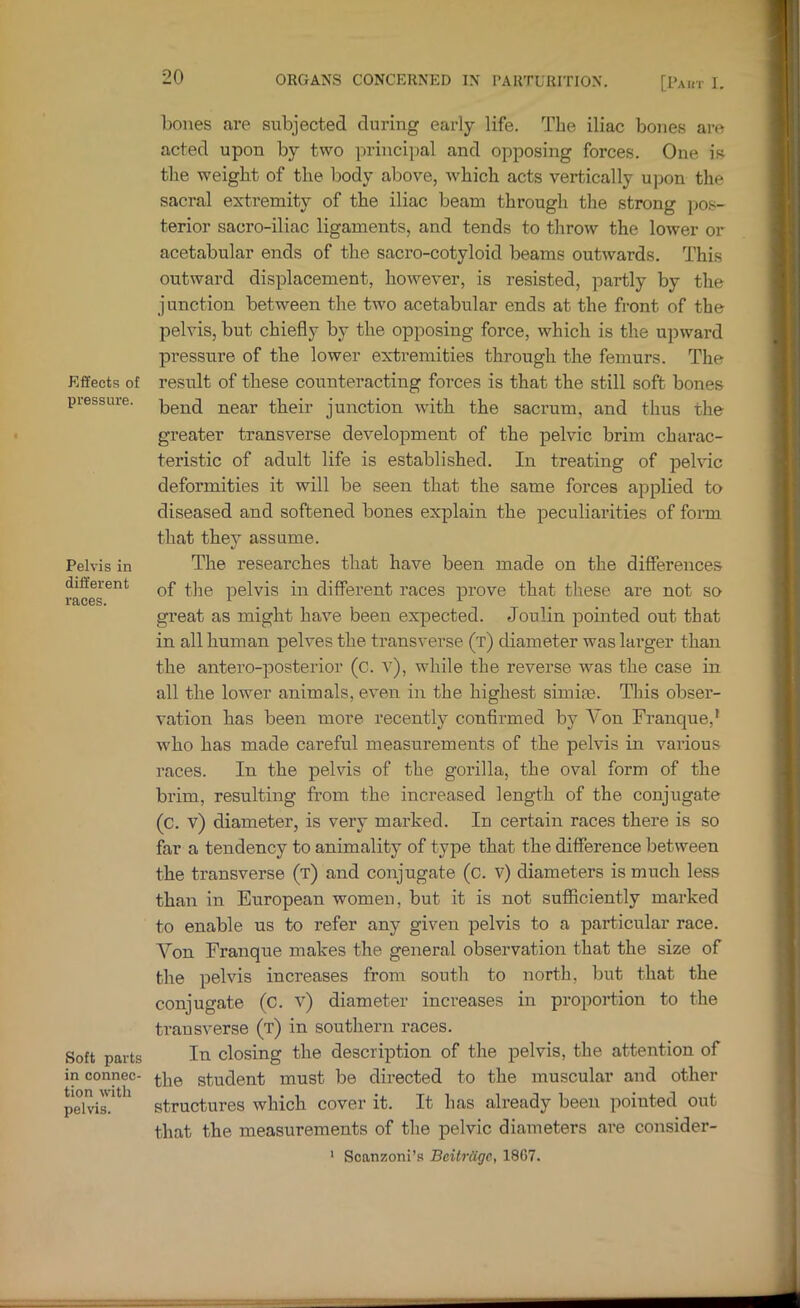 Effects of pressure. Pelvis in different races. Soft parts in connec- tion with peh'is. bones are subjected during early life. The iliac bones are acted upon by two principal and opposing forces. One is the weight of the body above, which acts vertically upon the sacral extremity of the iliac beam through the strong pos- terior sacro-iliac ligaments, and tends to throw the lower or acetabular ends of the sacro-cotyloid beams outwards. This outward displacement, however, is resisted, partly by the junction between the two acetabular ends at the front of the pelvis, but chiefly by the opposing force, which is the upward pressure of the lower extremities through the femurs. The result of these counteracting forces is that the still soft bones bend near their junction with the sacrum, and thus the greater transverse development of the pelvic brim charac- teristic of adult life is established. In treating of pelvic deformities it will be seen that the same forces applied to diseased and softened bones explain the peculiarities of form that they assume. The researches that have been made on the differences of the pelvis in different races prove that these are not so great as might have been expected. Joulin pointed out that in all human pelves the transverse (t) diameter was larger than the antero-posterior (c. v), while the reverse was the case in all the lower animals, even in the highest simiie. This obser- vation has been more recently confirmed by Von Franque,’ who has made careful measurements of the pelvis in various races. In the pelvis of the gorilla, the oval form of the brim, resulting from the increased length of the conjugate (c. v) diameter, is very marked. In certain races there is so far a tendency to animality of type that the difference between the transverse (t) and conjugate (c. v) diameters is much less than in European women, but it is not sufficiently marked to enable us to refer any given pelvis to a particular race. Von Franque makes the general observation that the size of the pelvis increases from south to north, but that the conjugate (c. v) diameter increases in proportion to the transverse (t) in southern races. In closing the description of the pelvis, the attention of the student must be directed to the muscular and other structures which cover it. It has already been pointed out that the measurements of the pelvic diameters are consider- ‘ Scanzoni’s Beitrdgc, 18G7.