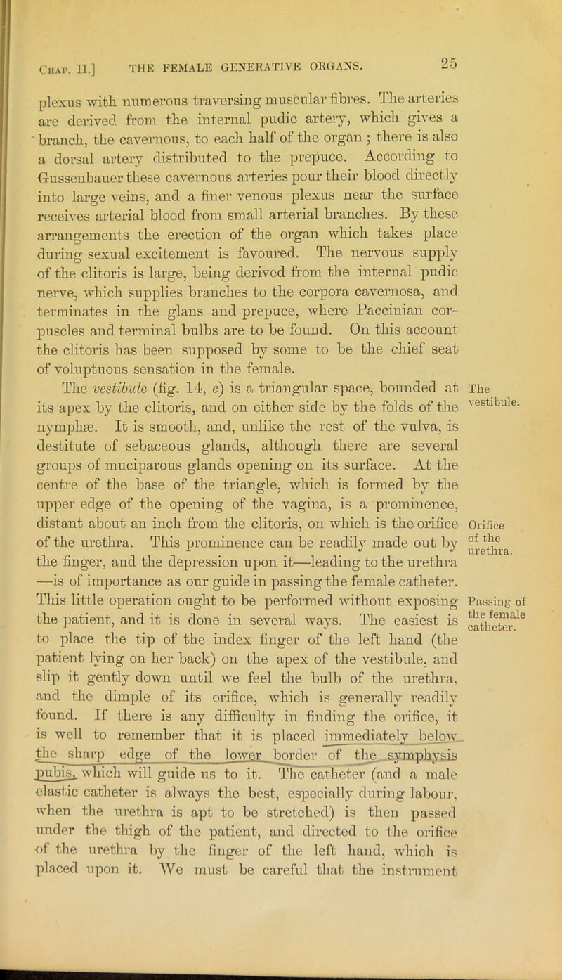 plexus with numerous traversing muscular fibres. The arteries are derived from the internal pudic artery, which gives a ' branch, the cavernous, to each half of the organ ; there is also a dorsal artery distributed to the prepuce. According to Gussenbauer these cavernous arteries pour their blood directly into large veins, and a finer venous plexus near the surface receives arterial blood from small arterial branches. By these arrangements the erection of the organ Avhich takes place during sexual excitement is favoured. The nervous supply of the clitoris is large, being derived from the internal pudic nerve, which supplies branches to the corpora cavernosa, and tei’minates in the glans and prepuce, where Paccinian cor- puscles and terminal bulbs are to be found. On this account the clitoi’is has been supposed by some to be the chief seat of voluptuous sensation in the female. The vestibule (fig. 14, e) is a triangular space, bounded at its apex by the clitoris, and on either side by the folds of the nymphse. It is smooth, and, unlike the rest of the vulva, is destitute of sebaceous glands, although there are several groups of muciparous glands opening on its surface. At the centre of the base of the triangle, which is formed by the upper edge of the opening of the vagina, is a prominence, distant about an inch from the clitoris, on which is the orifice of the urethra. This prominence can be readily made out by the finger, and the depression upon it—leading to the urethra —is of importance as our guide in passing the female catheter. This little operation ought to be performed without exposing the patient, and it is done in several ways. The easiest is to place the tip of the index finger of the left hand (the patient lying on her back) on the apex of the vestibule, and slip it gently down until we feel the bulb of the urethra, and the dimple of its orifice, which is genei’ally readily found. If there is any difficulty in finding the orifice, it is well to remember that it is placed immediately below, the sharp edge of the lower border of tlm...symphygis pubis,, which will guide us to it. The catheter (and a male elastic catheter is always the best, especially during labour, when the urethra is apt to be stretched) is then passed under the thigh of the patient, and directed to the orifice of the urethra by the finger of the left hand, which is placed upon it. We must be careful that the instrument The vestibule. Oi’itice of the urethra. Passing of the female catheter.