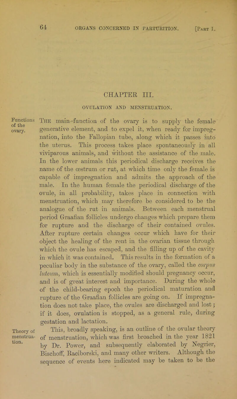 G4 CHAPTER III. OVULATION AND MENSTRUATION. Functions of the ovary. Theory of menstrua- tion. The main-function of the ovary is to supply the female generative element, and to expel it, v?-hen ready for impreg- nation, into the Eallopian tube, along which it passes into the uterus. This process takes place spontaneously in all viviparous animals, and without the assistance of the male. In the lower animals this periodical discharge receives the name of the oestrum or rut, at which time only the female is capable of impregnation and admits the approach of the male. In the human female the periodical discharge of the ovule, in all probability, takes place in connection with menstruation, which may therefore be considered to be the analogue of the rut in animals. Between each menstrual period Graafian follicles undergo changes which prepare them for rupture and the discharge of their contained ovules. After rupture certain changes occur which have for their object the healing of the rent in the ovarian tissue through which the ovule has escaped, and the filling up of the cavity in which it was contained. This results in the formation of a peculiar body in the substance of the ovary, called the corpus luteum, which is essentially modified should pregnancy occur, and is of great interest and importance. During the whole of the child-bearing epoch the periodical maturation and rupture of the Graafian follicles are going on. If impregna- tion does not take place, the ovules are discharged and lost; if it does, ovulation is stopped, as a general rule, during gestation and lactation. This, broadly speaking, is an outline of the ovular theory of menstruation, which was first broached in the year 1821 by Dr. Power, and subsequently elaborated by Negrier, Bischoff, Raciborski, and many other writers. Although the sequence of events here indicated may be taken to be the