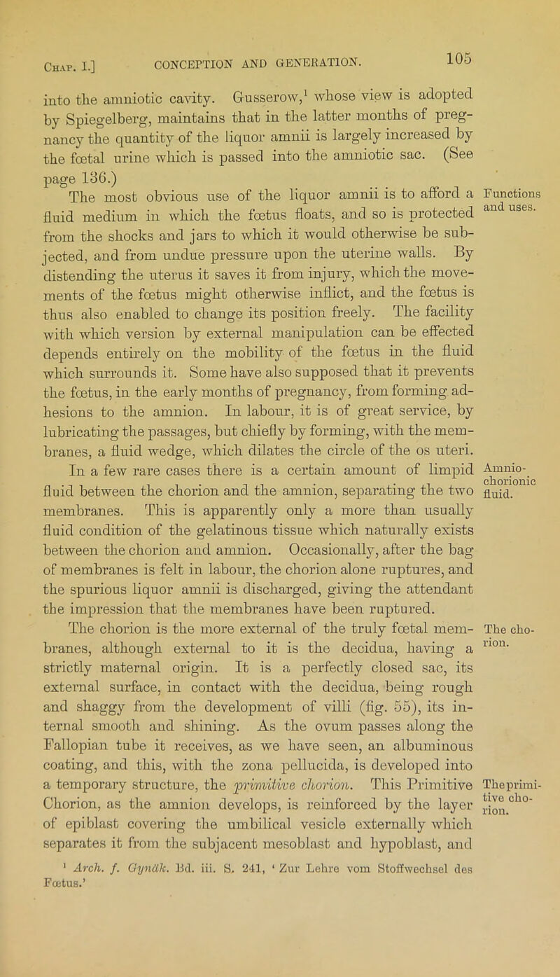 into the amnio tic cavity. Gusserow,' whose view is adopted by Spiegelberg, maintains that in the latter months of preg- nancy the quantity of the liquor amnii is largely increased by the foetal urine which is passed into the amniotic sac. (See page 18C.) The most obvious use of the liquor amnii is to afford a fluid medium in which the foetus floats, and so is protected from the shocks and jars to which it would otherwise be sub- jected, and from undue pressure upon the uterine walls. By distending the uterus it saves it from injury, which the move- ments of the foetus might otherwise inflict, and the foetus is thus also enabled to change its position freely. The facility with which version by external manipulation can be effected depends entirely on the mobility of the foetus in the fluid which surrounds it. Some have also supposed that it prevents the foetus, in the early months of pregnancy, from forming ad- hesions to the amnion. In labour, it is of great service, by lubricating the passages, but chiefly by forming, with the mem- branes, a fluid wedge, which dilates the circle of the os uteri. In a few rare cases there is a certain amount of limpid fluid between the chorion and the amnion, sepai’ating the two membranes. This is apparently only a more than usually fluid condition of the gelatinous tissue which naturally exists between the chorion and amnion. Occasionally, after the bag of membranes is felt in labour, the chorion alone ruptures, and the spurious liquor amnii is discharged, giving the attendant the impression that the membranes have been ruptured. The chorion is the more external of the truly foetal mem- branes, although external to it is the decidua, having a strictly maternal origin. It is a perfectly closed sac, its external surface, in contact with the decidua, being rough and shaggy from the development of villi (fig. 55), its in- ternal smooth and shining. As the ovum passes along the Fallopian tube it receives, as we have seen, an albuminous coating, and this, with the zona pellucida, is developed into a temporary structure, the ^primitive chorion. This Primitive Chorion, as the amnion develops, is reinforced by the layer of epi blast covering the umbilical vesicle externally which separates it from the subjacent mesoblast and hypoblast, and ' Arch. f. Gyniik. Bd. iii. S. 241, ‘ Zur Lehre voin Stoffwechsel des Fcetus.’ Functions and uses. Amnio- chorionic fluid. The cho- rion. The primi- tive cho- rion.