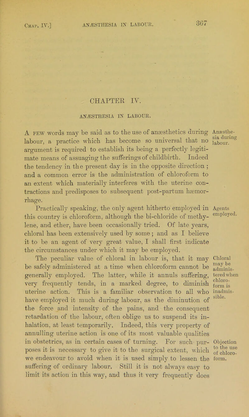 3G7 CHAPTER IV. ANESTHESIA IN LABOUR. A FEW words may be said as to the use of anjesthetics during labour, a practice which has become so universal that no argument is required to establish its being a perfectly legiti- mate means of assuaging the sufferings of childbirth. Indeed the tendency in the present day is in the opposite direction ; and a common error is the administration of chloroform to an extent which materially interferes with the uterine con- tractions and predisposes to subsequent post-partum hasmor- rhage. Practically speaking, the only agent hitherto employed in this country is chloroform, although the bi-chloride of methy- lene, and ether, have been occasionally tried. Of late years, chloral has been extensively used by some; and as I believe it to be an agent of very great value, I shall first indicate the circumstances under which it may be employed. The peculiar value of chloral in labour is, that it may be safely administered at a time when chloroform cannot be generally employed. The latter, while it annuls suffering, very frequently tends, in a marked degree, to diminish uterine action. This is a familiar observation to all who have employed it much during labour, as the diminution of the force and intensity of the pains, and the consequent retardation of the labour, often oblige us to suspend its in- halation, at least temporarily. Indeed, this very property of annulling uterine action is one of its most valuable qualities in obstetrics, as in certain cases of turning. For such pur- poses it is necessary to give it to the surgical extent, which we endeavour to avoid when it is used simply to lessen the suffering of ordinary labour. Still it is not always easy to limit its action in this way, and thus it very frequently does Anaesthe- sia during labour. Agents employed. Chloral may be adminis- tered when chloro- form is inadmis- sible. Objection to the use of chloro- form.
