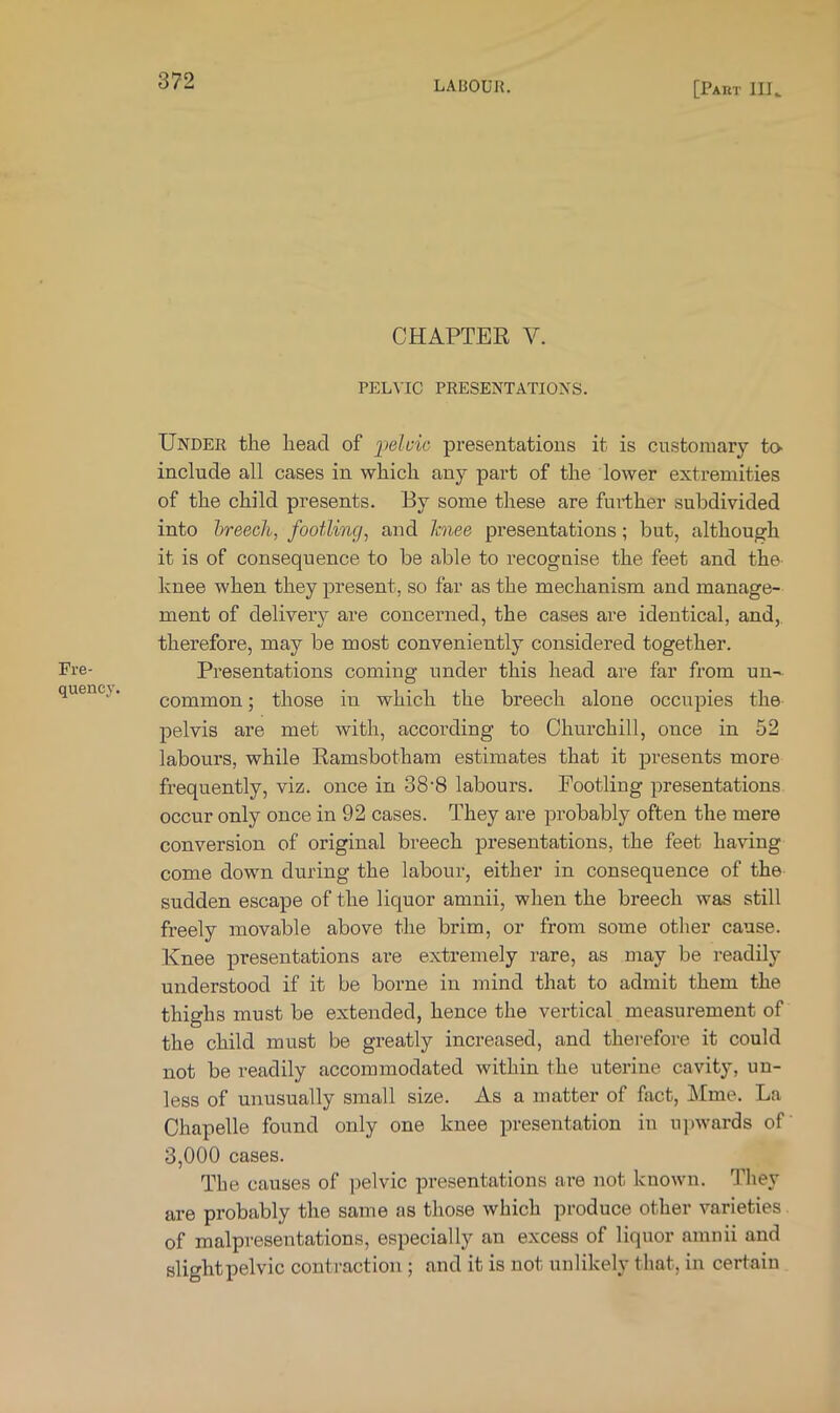 Fre- quency. CHAPTER V. PELVIC PRESENTATIONS. Under the head of iielcic presentations it is customary tO' include all cases in which any part of the lower extremities of the child presents. By some these are further subdivided into breech, footling, and hiee presentations; but, although it is of consequence to be able to recognise the feet and the- knee when they present, so far as the mechanism and manage- ment of delivery are concerned, the cases are identical, and, therefore, may be most conveniently considered together. Presentations coming under this head are far from un- common ; those in which the breech alone occupies the pelvis are met with, accoi’ding to Churchill, once in 52 labours, while Ramsbotham estimates that it presents more frequently, viz. once in 38'8 labours. Footling presentations occur only once in 92 cases. They are probably often the mere conversion of original breech presentations, the feet having come down during the labour, either in consequence of the sudden escape of the liquor amnii, when the breech was still freely movable above the brim, or from some other cause. Knee presentations are extremely rare, as may be readily understood if it be borne in mind that to admit them the thighs must be extended, hence the vertical measurement of the child must be greatly increased, and therefore it could not be readily accommodated within the uterine cavity, un- less of unusually small size. As a matter of fact, Mme. La Chapelle found only one knee presentation in upwards of 3,000 cases. The causes of pelvic presentations are not known. They are probably the same as those which produce other varieties of malpresentations, especially an excess of liquor amnii and slightpelvic conti'action ; and it is not unlikely that, in certain