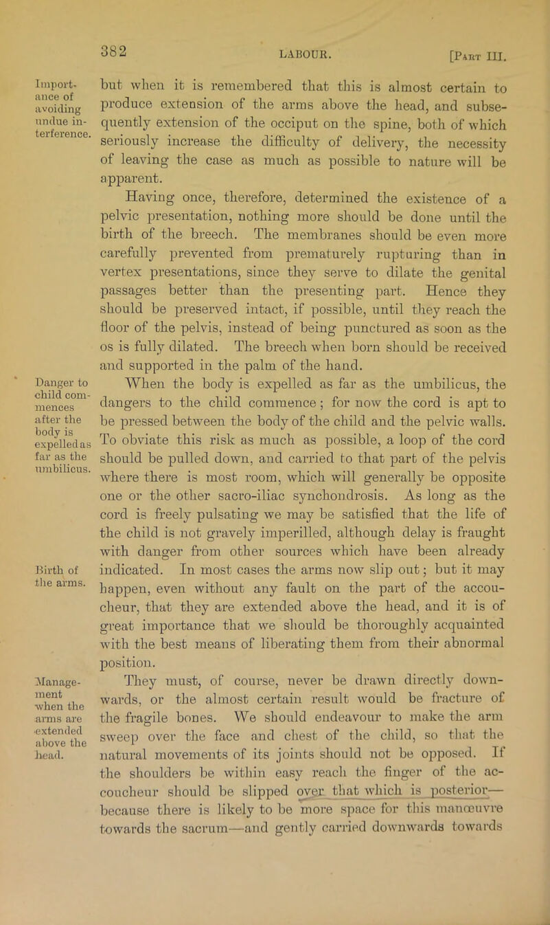 Import- ance of avoiding undue in- terference. Danger to child com- mences after the body is expelled as far as the umbilicus. Dirth of the arms. !Manage- inent when the anns ai-e •extended above the head. but when it is remembered that this is almost certain to IDi-oduce extension of the arras above the head, and subse- quently extension of the occiput on the spine, both of which seriously increase the difficulty of delivery, the necessity of leaving the case as much as possible to nature will be apparent. Having once, therefore, determined the existence of a pelvic presentation, nothing more should be done until the birth of the breech. The membranes should be even more carefully prevented from prematurely rupturing than in vertex presentations, since they serve to dilate the genital passages better than the pi’esenting part. Hence they should be preserved intact, if possible, until they reach the floor of the pelvis, instead of being punctured as soon as the os is fully dilated. The breech when born should be received and supported in the palm of the hand. When the body is expelled as far as the umbilicus, the dangers to the child commence; for now the cord is apt to be pressed between the body of the child and the pelvic walls. To obviate this risk as much as possible, a loop of the cord should be pulled down, and carried to that part of the pelvis where there is most room, which will generally be opposite one or the other sacro-iliac synchondrosis. As long as the cord is freely pulsating we may be satisfied that the life of the child is not gravely imperilled, although delay is fraught with danger from other sources which have been already indicated. In most cases the arms now slip out; but it may happen, even without any fault on the part of the accou- cheur, that they are extended above the head, and it is of great importance that we should be thoroughly acquainted with the best means of liberating them from their abnormal position. They must, of course, never be drawn directly down- wards, or the almost certain result would be fracture of the fragile bones. We should endeavour to make the arm sweep over the face and chest of the child, so that the natural movements of its joints should not be opposed. If the shoulders be within easy reach the finger of the ac- coucheur should be slipped oygr that which is posterior— because there is likely to be more space for this manccuvre towards the sacrum—and gently carried downwards towards