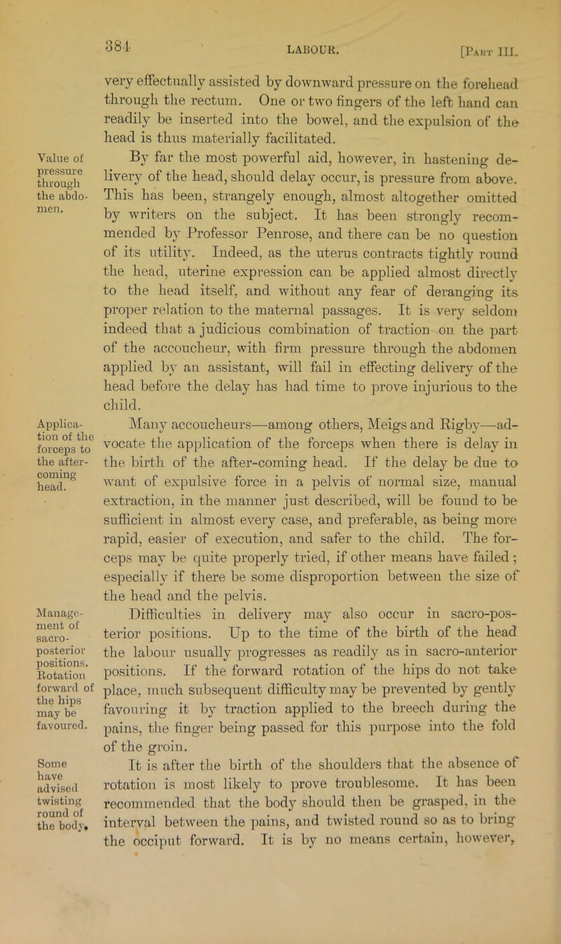 381. Value of pressure through the abdo- men. Applica- tion of the forceps to the after- coming head. Manage- ment of sacro- posterior positions. Eotation forward of the hips may be favoured. Some have advised twisting round of the body. very effectually assisted by downward pressure on the forehead through the rectum. One or two fingers of the left hand can readily be inserted into the bowel, and the expulsion of the head is thus materially facilitated. By far the most powerful aid, however, in hastening de- livery of the head, should delay occur, is pressure from above. This has been, strangely enough, almost altogether omitted by writers on the subject. It has been strongly recom- mended by Professor Penrose, and there can be no question of its utility. Indeed, as the uterus contracts tightly round the head, uterine expression can be applied almost dii’ectly to the head itself, and without any fear of deranging its proper relation to the maternal passages. It is very seldom indeed that a judicious combination of traction on the jDart of the accoucheur, with firm pressure through the abdomen applied by an assistant, will fail in effecting delivery of the head before the delay has had time to prove injurious to the child. Many accoucheurs—among others, Meigs and Rigby—ad- vocate the application of the forceps when there is delay in the birth of the after-coming head. If the delay be due to want of expulsive force in a pelvis of normal size, manual extraction, in the manner just described, will be fouud to be sufficient in almost every case, and preferable, as being more rapid, easier of execution, and safer to the child. The for- ceps may be quite properly tried, if other means have failed; especially if there be some disproportion between the size of the head and the pelvis. Difficulties in delivery may also occur in sacro-pos- terior positions. Up to the time of the birth of the head the labour usually progresses as readily as in sacro-anterior positions. If the forward rotation of the hips do not take place, much subsequent difficulty may be prevented by gently favouring it by traction applied to the breech during the pains, tlie finger being passed for this purpose into the fold of the groin. It is after the birth of tlie shoulders tliat the absence of rotation is most likely to prove troublesome. It has been recommended that the body should then be grasped, in the interval between the pains, and twisted round so as to bring the occiput forward. It is by no ineans certain, however,.