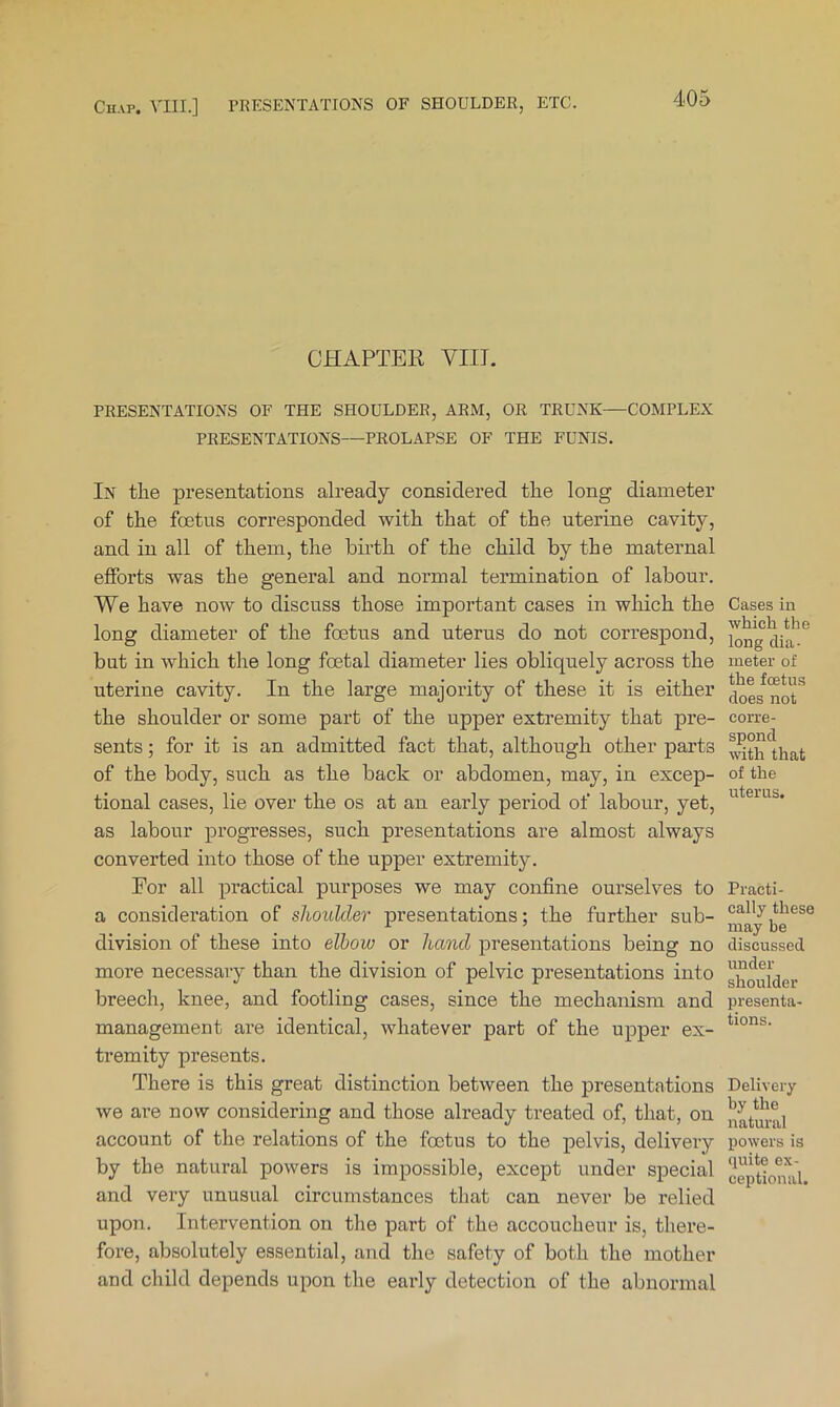 CEAPTEK VIII. PRESENTATIONS OF THE SHOULDER, ARM, OR TRUNK—COMPLEX PRESENTATIONS—PROLAPSE OF THE FUNIS. In the presentations already considered the long diameter of the foetus corresponded with that of the uterine cavity, and in all of them, the birth of the child by the maternal efforts was the general and normal termination of labour. We have now to discuss those important cases in which the long diameter of the foetus and uterus do not correspond, but in which the long foetal diameter lies obliquely across the uterine cavity. In the large majority of these it is either the shoulder or some part of the upper extremity that pre- sents ; for it is an admitted fact that, although other parts of the body, such as the back or abdomen, may, in excep- tional cases, lie over the os at an early period of labour, yet, as labour progresses, such presentations are almost always converted into those of the upper extremity. For all practical purposes we may confine ourselves to a consideration of shoulder presentations; the further sub- division of these into elbow or hand presentations being no more necessary than the division of pelvic presentations into breech, knee, and footling cases, since the mechanism and management are identical, whatever part of the upper ex- tremity presents. There is this great distinction between the presentations we are now considering and those already treated of, that, on account of the relations of the foetus to the pelvis, delivery by the natural powers is impossible, except under special and very unusual circumstances that can never be relied upon. Intervention on the part of the accoucheur is, there- fore, absolutely essential, and the safety of both the mother and child depends upon the early detection of the abnormal Cases in which the long dia- meter of the foetus does not corre- spond with that of the uterus. Practi- cally these may be discussed under shoulder presenta- tions. Delivery by the natural powers is quite ex- ceptional.