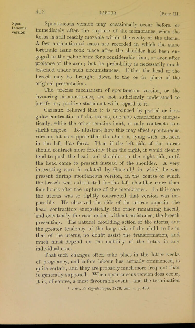 [Part III. Spon- taneous version. Spontaneous version may occasionally occur before, or immediately after, the rupture of the membranes, when the foetus is still readily movable within the cavity of the uterus. A few authenticated cases are recorded in which the same fortunate issue took place after the shoulder had been en- gaged in the pelvic brim for a considerable time, or even after prolapse of the arm ; but its probability is necessarily much lessened under such circumstances. Either the head or the breech may be brought down to the os in place of tlie original presentation. The precise mechanism of spontaneous version, or the favouring circumstances, are not sufficiently understood to- justify any positive statement with regard to it. Cazeaux believed that it is produced by partial or irre- gular contraction of the riterus, one side contracting energe- tically, while the other remains inert, or only contracts to a slight degree. To illustrate how this may effect spontaneous version, let us suppose that the child is lying with the head in the left iliac fossa. Then if the left side of the uterus should contract more forcibly than the right, it would clearly tend to push the head and shoulder to the right side, until the head came to present instead of the shoulder. A very interesting case is related by Geneuil,' in which he was present during spontaneous version, in the course of which the breech was substituted for the left shoulder more than four hours after the rupture of the membranes. In this case the uterus was so tightly contracted that version was im- possible. He observed the side of the uterus opposite the head contracting energetically, the other remaining flaccid, ' and eventually the case ended without assistance, the breech presenting. The natural moulding action of the uterus, and the greater tendency of the long axis of the child to lie in that of the uterus, no doubt assist the transformation, and much must depend on the mobility of the foetus in any individual case. That such changes often take place in the latter weeks of pregnancy, and before labour has actually commenced, is quite certain, and they are probably much more frequent than is generally supposed. When spontaneous version does occur, it is, of course, a most favourable event; and the termination ' Ann. clc Gynicologic, 187C, toin. v. p. 4(58.