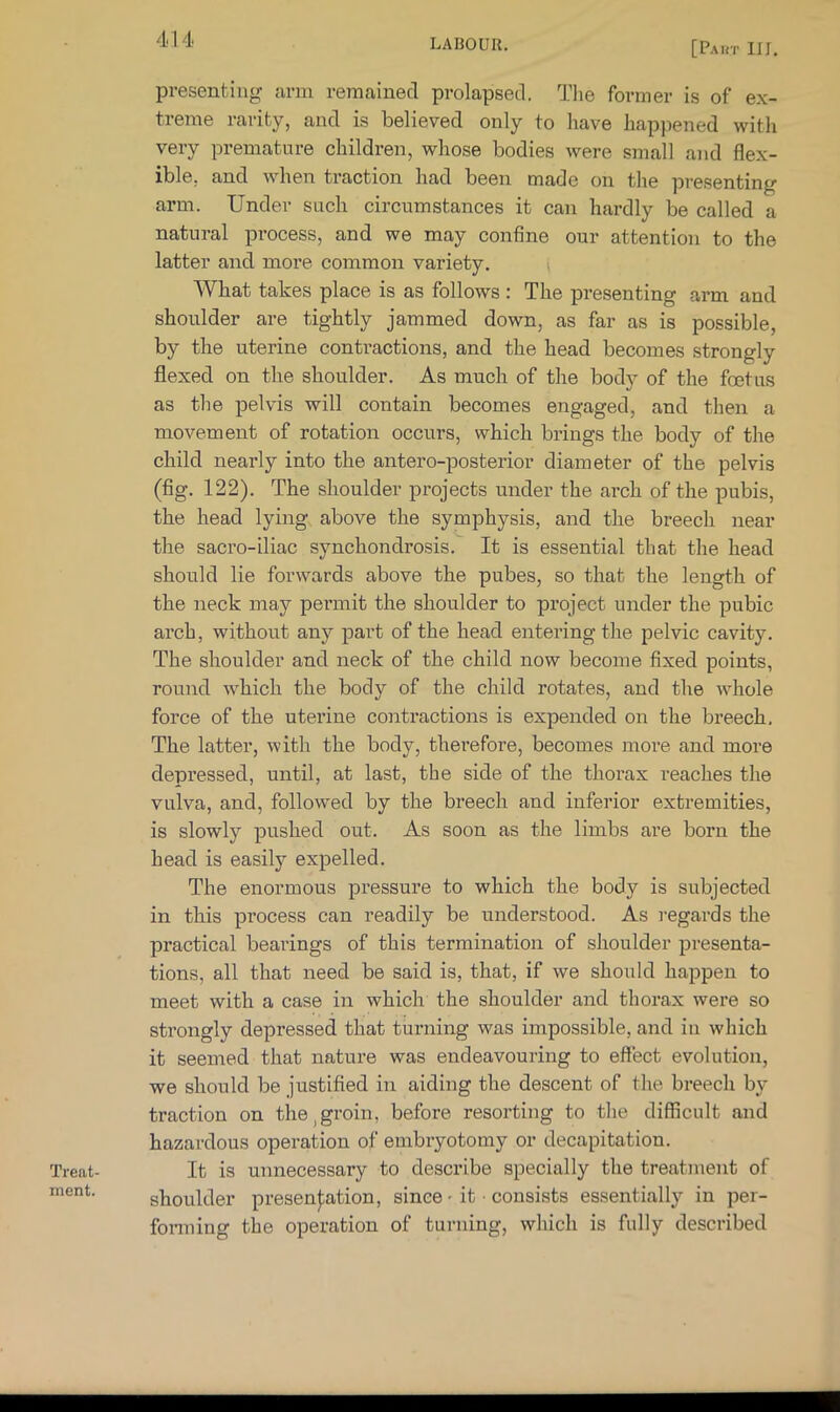 [Paht m. Treat- ment. presenting arm remained prolapsed. The former is of ex- treme rarity, and is believed only to have happened with very premature children, whose bodies were small and flex- ible, and when traction had been made on the pre.senting arm. Under such circumstances it can hardly be called a natural process, and we may confine our attention to the latter and more common variety. \ What takes place is as follows : The presenting arm and shoulder are tightly jammed down, as far as is possible, by the uterine contractions, and the head becomes strongly flexed on the shoulder. As much of the body of the foetus as the pelvis will contain becomes engaged, and then a movement of rotation occurs, which brings the body of the child nearly into the antero-posterior diameter of the pelvis (fig. 122). The shoulder projects under the arch of the pubis, the head lying above the symphysis, and the breech near the sacro-iliac synchondrosis. It is essential that the head should lie forwards above the pubes, so that the length of the neck may permit the shoulder to project under the pubic arch, without any part of the head entering the pelvic cavity. The shoulder and neck of the child now become fixed points, round which the body of the child rotates, and the whole force of the uterine contractions is expended on the breech. The latter, with the body, therefore, becomes more and more depressed, until, at last, the side of the thorax reaches the vulva, and, followed by the breech and inferior extremities, is slowly pushed out. As soon as the limbs are born the head is easily expelled. The enormous pressure to which the body is subjected in this process can readily be understood. As i-egards the practical bearings of this termination of shoulder presenta- tions, all that need be said is, that, if we should happen to meet with a case in which the shoulder and thorax were so sti’ongly depressed that turning was impossible, and in which it seemed that nature was endeavouring to effect evolution, we should be justified in aiding the descent of the breech by traction on the,groin, before resorting to tlie difficult and hazardous operation of embryotomy or decapitation. It is unnecessary to describe specially the treatment of shoulder presen|:ation, since - it • consists essentially in per- fonning the operation of tui-ning, wliich is fully described