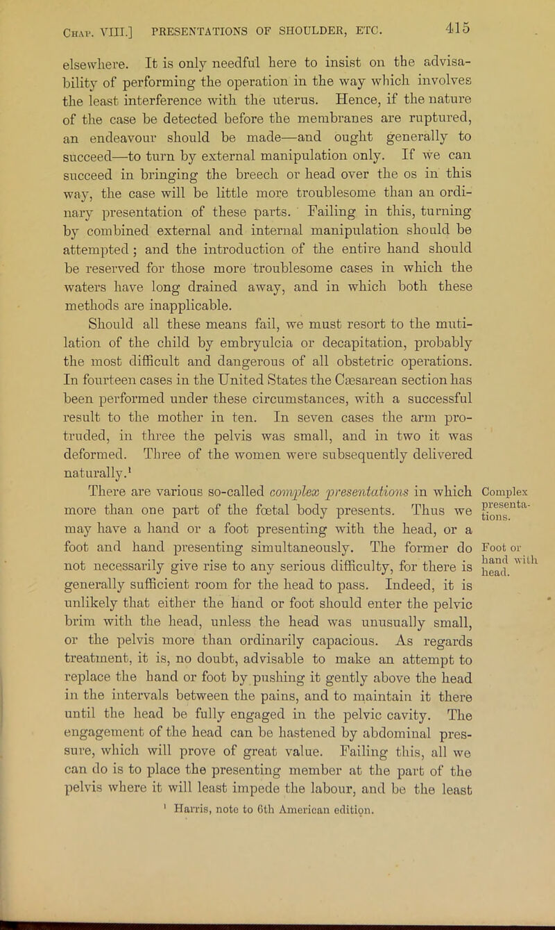 elsewhere. It is only needful here to insist on the advisa- bility of performing the operation in the way which involves the least interference with the uterus. Hence, if the nature of the case be detected before the membranes are ruptured, an endeavour should be made—and ought generally to succeed—to turn by external manipulation only. If we can succeed in bringing the breech or head over the os in this way, the case will be little more troublesome than an ordi- nary presentation of these parts. Failing in this, turning by combined external and internal manipulation should be attempted; and the introduction of the entire hand should be reserved for those more troublesome cases in which the waters have long drained away, and in which both these methods are inapplicable. Should all these means fail, we must resort to the muti- lation of the child by embryulcia or decapitation, probably the most difficult and dangerous of all obstetric operations. In fourteen cases in the United States the Caesarean section has been performed under these circumstances, with a successful result to the mother in ten. In seven cases the arm pro- truded, in three the pelvis was small, and in two it was deformed. Three of the women were subsequently delivered naturally.* There are various so-called com'plex 'presentations in which more than one part of the foetal body presents. Thus we may have a hand or a foot presenting with the head, or a foot and hand presenting simultaneously. The former do not necessarily give rise to any serious difficulty, for there is genei’ally sufficient room for the head to pass. Indeed, it is unlikely that either the hand or foot should enter the pelvic brim with the head, unless the head was unusually small, or the pelvis more than ordinarily capacious. As regards treatment, it is, no doubt, advisable to make an attempt to replace the hand or foot by pushing it gently above the head in the intervals between the pains, and to maintain it there until the head be fully engaged in the pelvic cavity. The engagement of the head can be hastened by abdominal pres- sure, which will prove of great value. Failing this, all we can do is to place the presenting member at the part of the pelvis where it will least impede the labour, and be the least Complex presenta- tions. Foot or band with head. ' Harris, note to 6th American edition.