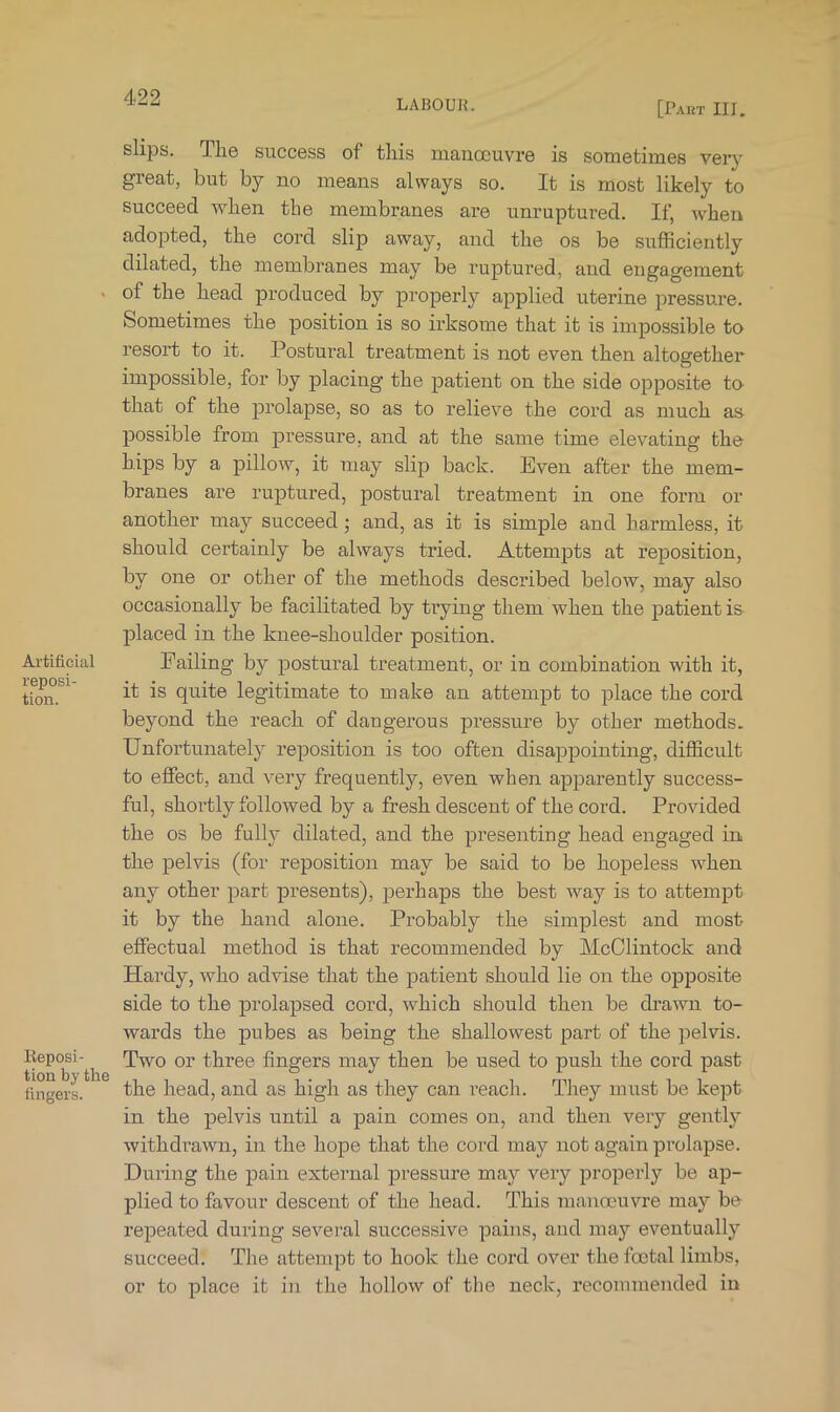 LABOUR. [Part III. Artificial reposi- tion. lieposi- tion by the fingers. slips. The success of this manoeuvre is sometimes very great, but by no means always so. It is most likely to Succeed when the membranes are unruptured. If, when adopted, the cord slip away, and the os be sufficiently dilated, the membranes may be ruptured, and engagement of the head produced by properly applied uterine pressure. Sometimes the position is so irksome that it is impossible to resort to it. Postural treatment is not even then altogether impossible, for by placing the patient on the side opposite to that of the prolapse, so as to relieve the cord as much as possible from pressure, and at the same time elevating the hips by a pillow, it may slip back. Even after the mem- branes are ruptured, postural treatment in one form or another may succeed; and, as it is simple and harmless, it should certainly be always tried. Attempts at reposition, by one or other of the methods described below, may also occasionally be facilitated by trying them when the patient is placed in the knee-shoulder position. Failing by postural treatment, or in combination with it, it is quite legitimate to make an attempt to place the cord beyond the reach of dangerous pressure by other methods. Unfortunately reposition is too often disappointing, difficult to effect, and very frequently, even when apparently success- ful, shortly followed by a fresh descent of the cord. Provided the os be fully dilated, and the presenting head engaged in. the pelvis (for reposition may be said to be hopeless when any other part presents), jDerhaps the best way is to attempt it by the hand alone. Probably the simplest and most effectual method is that recommended by McClintock and Hardy, who advise that the patient should lie on the opposite side to the prolapsed cord, which should then be drawn to- wards the pubes as being the shallowest part of the pelvis. Two or three fingers may then be used to push the cord past the head, and as high as they can reach. They must be kept in the pelvis until a pain comes on, and then very gently withdrawn, in the hope that the cord may not again prolapse. During the pain external pressure may very properly be ap- plied to favour descent of the head. This manoeuvre may be repeated during several successive pains, and may eventually succeed. The attempt to hook the cord over the foetal limbs, or to place it in the hollow of the neck, recommended in