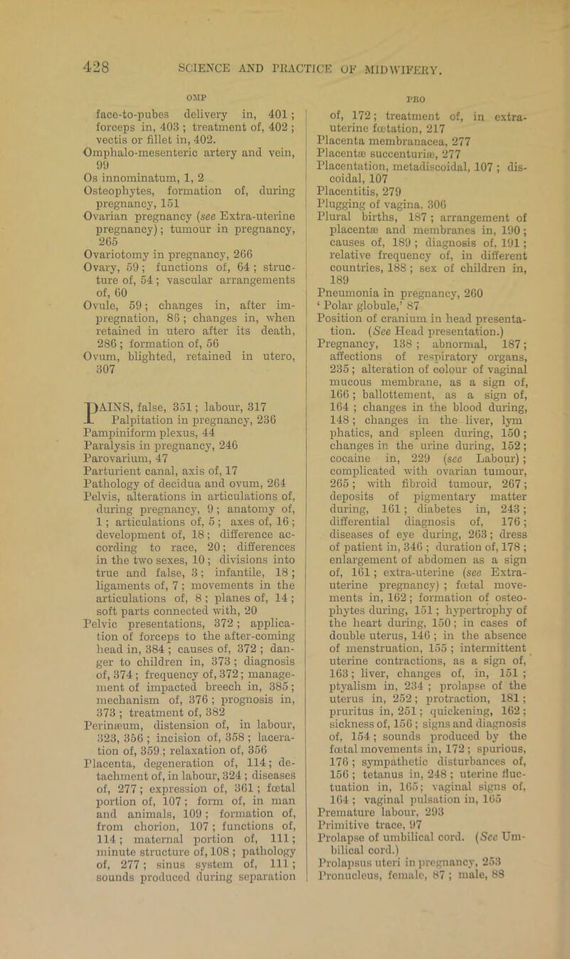 OMP face-to-pubes delivery in, 401; forceps in, 403 ; treatment of, 402 ; vectis or fillet in, 402. Omplialo-mesenteric artery and vein, 1)9 Os innominatum, 1, 2 Osteophytes, formation of, during pregnancy, 151 Ovarian pregnancy {see Extra-uterine pregnancy); tumour in pregnancy, 265 Ovariotomy in pregnancy, 266 Ovary, 59; functions of, 64 ; struc- ture of, 54; vascular arrangements of, 00 Ovule, 59; changes in, after im- pregnation, 86 ; changes in, when retained in utero after its death, 286 ; formation of, 56 Ovum, blighted, retained in utero, 307 AINS, false, 351; labour, 317 Palpitation in j)regnancy, 236 Pampiniform plexus, 44 Paralysis in pregnancy, 246 Parovarium, 47 Parturient canal, axis of, 17 Pathology of decidua and ovum, 264 Pelvis, alterations in articulations of, during pregnancy, 9; anatomy of, 1; articulations of, 5 ; axes of, 16 ; development of, 18; difference ac- cording to race, 20; differences in the two sexes, 10 ; divisions into true and false, 3; infantile, 18 ; ligaments of, 7 ; movements in the articulations of, 8 ; planes of, 14 ; soft parts connected with, 20 Pelvic presentations, 372; applica- tion of forceps to the after-coming head in, 384 ; causes of, 372 ; dan- ger to children in, 373 ; diagnosis of, 374 ; frequency of, 372; manage- ment of impacted breech in, 385; mechanism of, 376; prognosis in, 373 ; treatment of, 382 Perimeum, distension of, in labour, 323, 356 ; incision of, 358 ; lacera- tion of, 359 ; relaxation of, 356 Placenta, degeneration of, 114; de- tachment of, in labour, 324 ; diseases of, 277; expression of, 361 ; foetal portion of, 107; form of, in man and animals, 109; formation of, from chorion, 107; functions of, 114; maternal portion of. 111; minute structure of, 108 ; pathology of, 277; sinus system of. 111; sounds produced during separation PRO of, 172; treatment of, in extra- uterine fuitation, 217 Placenta membranacea, 277 Placentas succenturiaj, 277 Placentation, metadiscoidal, 107 ; dis- coidal, 107 Placentitis, 279 Plugging of vagina, 306 Plural births, 187; arrangement of placentas and membranes in, 190; causes of, 189 ; diagnosis of, 191; relative frequency of, in different countries, 188; sex of children in, 189 Pneumonia in pregnancy, 260 ‘ Polar globule,’ 87 Position of cranium in head presenta- tion. (See Head presentation.) Pregnancy, 138; abnormal, 187; affections of respiratory organs, 235 ; alteration of colour of vaginal mucous membrane, as a sign of, 166; ballottement, as a sign of, 164 ; changes in the blood during, 148; changes in the liver, lym phatics, and spleen during, 150; changes in the urme during, 152; cocaine in, 229 (see Labour); complicated with ovarian tumour, 265; with fibroid tumour, 267; deposits of jsigmentary matter during, 161; diabetes in, 243; differential diagnosis of, 176; diseases of eye during, 263; dress of patient in, 346 ; duration of, 178 ; enlargement of abdomen as a sign of, 161; extra-uterine (see Extra- uterine pregnancy) ; fcetal move- ments in, 162; formation of osteo- phytes during, 151; hypertrophy of the heart during, 150; in cases of double uterus, 146 ; in the absence of menstruation, 155 ; intermittent uterine contractions, as a sign of, 163; liver, changes of, in, 151 ; ptyalism in, 234 ; prolapse of the uterus in, 252; protraction, 181; pruritus in, 251; quickening, 162 : sickness of, 156 ; signs and diagnosis of, 154; sounds produced by the foetal movements in, 172 ; spurious, 176; sympathetic disturbances of, 156 ; tetanus in, 248 ; uterine fluc- tuation in, 165; vaginal signs of, 164 ; vaginal pulsation in, 165 Premature labour, 293 Primitive trace, 97 Prolapse of umbilical cord. (Sec Um- bilical cord.) Prolajisus uteri in pregnancy, 253 Pronucleus, female, 87 ; male, 88