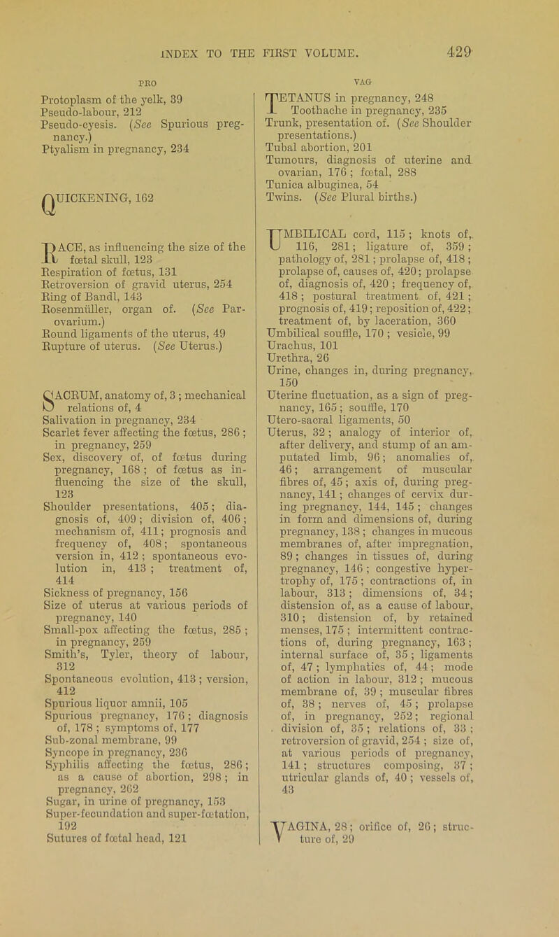 PEO Protoplasm of the yelk, 39 Pseudo-labour, 212 Pseudo-cyesis. {See Spurious preg- nancy.) Ptyalism in pregnancy, 234 QUICKENING, 162 KACE, as influencing the size of the fcetal skull, 123 Eespiration of foetus, 131 Eetroversion of gravid uterus, 254 Eing of Bandl, 143 Eosenmiiller, organ of. (See Par- ovarium.) Eound ligaments of the uterus, 49 Eupture of uterus. (See Uterus.) QACEUM, anatomy of, 3; mechanical O relations of, 4 Salivation in pregnancy, 234 Scarlet fever affecting the foetus, 286 ; in pregnancy, 259 Sex, discovery of, of foetus during pregnancy, 168; of foetus as in- fluencing the size of the skull, 123 Shoulder presentations, 405; dia- gnosis of, 409; division of, 406; mechanism of, 411; prognosis and frequency of, 408; spontaneous version in, 412 ; spontaneous evo- lution in, 413 ; treatment of, 414 Sickness of pregnancy, 156 Size of uterus at various periods of pregnancy, 140 Small-pox affecting the foetus, 285 ; in pregnancy, 259 Smith’s, Tyler, theory of labour, 312 Spontaneous evolution, 413 ; version, 412 Spurious liquor amnii, 105 Spurious pregnancy, 176; diagnosis of, 178 ; symptoms of, 177 Sub-zonal membrane, 99 Syncope in pregnancy, 236 Syphilis affecting the foetus, 286; as a cause of abortion, 298; in pregnancy, 262 Sugar, in urine of pregnancy, 153 Super-fecundation and super-faffation, 192 Sutures of foetal head, 121 VAO Tetanus in pregnancy, 248 Toothache in pregnancy, 235 Trunk, presentation of. (See Shoulder- presentations.) Tubal abortion, 201 Tumours, diagnosis of uterine and ovarian, 176 ; foetal, 288 Tunica albuginea, 54 Twins. (See Plural births.) MBILICAL cord, 115 ; knots of,. 116, 281; ligature of, 359; pathology of, 281; prolapse of, 418 ; prolapse of, causes of, 420; prolapse of, diagnosis of, 420 ; frequency of, 418 ; postural treatment of, 421; prognosis of, 419; reposition of, 422; treatment of, by laceration, 360 Umbilical souffle, 170 ; vesicle, 99 Urachus, 101 Urethra, 26 Urine, changes in, during pregnancy, 150 Uterine fluctuation, as a sign of preg- nancy, 165; souffle, 170 Utero-sacral ligaments, 50 Uterus, 32; analogy of interior of, after delivery, and stump of an am- putated limb, 96; anomalies of, 46; arrangement of muscular fibres of, 45; axis of, during preg- nancy, 141; changes of cervix dur- ing pregnancy, 144, 145 ; changes in form and dimensions of, during pregnancy, 138; changes in mucous membranes of, after impregnation, 89 ; changes in tissues of, during pregnancy, 146 ; congestive hyper- trophy of, 175; contractions of, in labour, 313; dimensions of, 34; distension of, as a cause of labour, 310; distension of, by retained menses, 175 ; intermittent contrac- tions of, during pregnancy, 163; internal surface of, 35 ; ligaments of, 47 ; lymphatics of, 44; mode of action in labour, 312 ; mucous membrane of, 39; muscular fibres of, 38; nerves of, 45; prolapse of, in pregnancy, 252; regional . division of, 35 ; relations of, 33 ; retroversion of gravid, 254 ; size of, at various periods of pregnancy, 141; structures composing, 37; utricular glands of, 40 ; vessels of, 43 yAGINA, 28; orifice of, 26; struc- ture of, 29