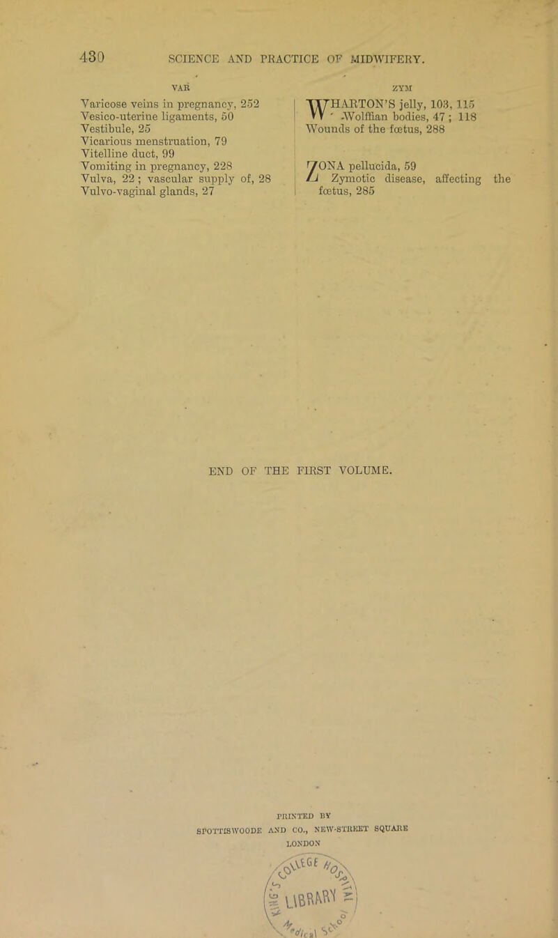 VAR ZYsr Varicose veins in pregnancy, 252 Vesico-uterine ligaments, 50 Vestibule, 25 Vicarious menstruation, 79 Vitelline duct, 99 ITTH-mTON’S jelly, 103, 115 VV ■ -Wolffian bodies, 47 ; 118 Wounds of the foetus, 288 Vomiting in pregnancy, 228 Vulva, 22; vascular supply of, 28 Vulvo-vaginal glands, 27 ^ONA pellucida, 59 Zymotic disease, affecting the i foetus, 285 END OF THE FIRST VOLUME. rUIXTKD B¥ SPO'mSWOODE AXD CO., NISW-STHKET SQUARE LOXDO.N'