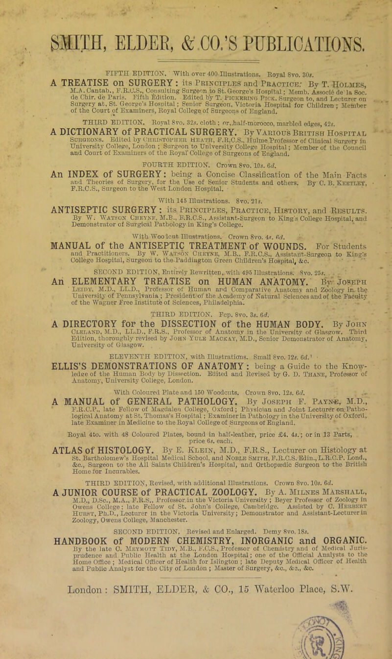 FIFTH EDITIOTS. With over 400 Illustrations. Royal 8vo, 30^, A TREATISE on SURGERY : its Trinciples and rBACTiCE; By T. Holmes, M.A. Cantab., F.R.U.S., Cmiaulling Surgeon to St.George’s Hospital; Memb. Associ6 do la Soc. de Chir. de Paris. Fifth Edition. Edited by T. Pickbriko Pick. Surgeon to, and Lecturer on Surgery at, St. George's Hospital; Senior Surgeon, Victoria Hospital for Children ; Member of the Court of Examiners, Royal College of Surgeons of England. THIRD EDITION. Royal 8vo. 32.?. cloth ; or,.half-mbrocco, marbled edges, 42i. A DICTIONARY of PRACTICAL SURGERY. By Various British Hospital SuuQKOXs. Edited by ('hhistoi'iihr Heath, F.R.C.S., Hulme Professor of Clinical Surgery in University College, London ; Surgeon to University College Hospital; Member of the Council and Court of E.xnmiiiers of the Royal' College of Surgeons of England. FOURTH EDITION. Crown 8vo. 10^. GJ. An INDEX of SURGERY: being a Concise Classification of the Main Facts and Theories of Surgery, for the Use of Senior Students and others. By C. B. Kketlet, F.R.C.S., Surgeon to the West London Hospital. With 145 Illustrations. 8vo. 21.?. ANTISEPTIC SURGERY : its Principles, Practice, History, and Results. By W. Watson Chkyke, M.B., E.R.C.S., Afsistnnt-Eurgcon to Kings College Hospital, and Demonstrator of Surgical Pathology in King's College. With Wooicnt Illustrations. Crown 8vo. 4?. firf. MANUAL of the ANTISEPTIC TREATMENT of WOUNDS. For Students and Practitioners. By W. W.vr.sox Chkyne, M.B., F.R.C.S., Assistant-Surgeon to King's College Hospital, Surgeon to the.Paddington Green Children’s Hospital, iSie. ' ” SECOND EDITION, Entirely Rewritten, witli 495 Illustrations. Svo. 25s. An ELEMENTARY TREATISE on HUMAN ANATOMY. By Joseph ■ Leidy. M.D., LL.D., Professor of Human and Comparative Anatomy and Zoology in. thp University of Pennsylvania ; President oi' the Academy of Natural Sciences and of the Faculty of the Wagner Free Institut'e of Sciences, Philadelphia. THIRD EDITION. Fcp. 8vo. 3i. G/i. A DIRECTORY for the DISSECTION of the HUMAN BODY. By John Clei.and, M.D., LL.D., F.R.S., Professor of Anatomy in tlie University of Glasgow. Tliird Edition, tlioroughly revised by Joh.n Yule Mack ay, M.D., Senior Demonstrator of Anatomy, University of Glasgow. ELEVENTH EDITION, with Illustratians. Small Svo. 12j. 6d.' ■ ELLIS’S DEMONSTRATIONS OF ANATOMY : being a Guide to the Know- ledge of the Human Body by Dissection. Edited and Revised by G. D. Thane, Professor of Anatomy, Uuivei-sity College, London. With Coloured Plate and 150 Woodcuts. Crown Svo. 12s. Gi/. A MANUAL of GENERAL PATHOLOGY. By Joseph F. Payn«, M.D., F.R.C.P., late Fellow of Magdalen College, O.vford; Physician and Joint Lecturer oaPatho- logic.ll Anatomy at St. Thomas’s Hospital; E.xamiuerin Pathology in the University of Oxford, late Examiner in Medicine to the Royal College of Surgeons of England. Roy.il 4to. with 48 Coloured Plates, hound in halt-leather, price £4. 4s.; or in 13 Parts, price Gi. each. ATLAS of HISTOLOGY. By E. Klein, M.D., F.R.S., Lecturer on Histology at St. Bartholomew’s Hospital Medical School, and Noble Smi th, F.R.C.S. Bdiu., L.R.C.P. Lond., &c.. Surgeon to the All Saints Children’s Hospital, and Orthopmdic Surgeon to the Britisli Home for Incurables. THIRD EDITION, Revised, with additional Illustrations. Crown Svo. IOj. Gd. A JUNIOR COURSE of PRACTICAL ZOOLOGY. By A. Milnes Marshall, M.D., D.Sc., M.A., F.R.S., Professor.in ihe Victoria University ; Beyer Professor of Zoology in Owens College; late Fellow of St. John's College, Cambridge. Assisted by C. Hkkukrt Huhst, Ph.D., Lecturer in the Victoria University; Demonstrator and .(Assistaiit-Leotureriu Zoology, Owens College, Manchester. SECOND EDITION. Revised and Enlai'ged. Demy Svo. 18j. HANDBOOK of MODERN CHEMISTRY, INORGANIC and ORGANIC. By the late 0. Mkymott Tidy, M.B., F.O.S., Professor of Chemistry ami of Medical Juris- prudence and Public Health at tlio London Hospital; one of tlie Ofllcial Analysts to tlie Homo Office ; Medical Officer of Health for Islington ; late Deputy Jledical Officer of Health and Public Analyst for the City of London ; Jfastor of Surgery, &o., &o., &o.