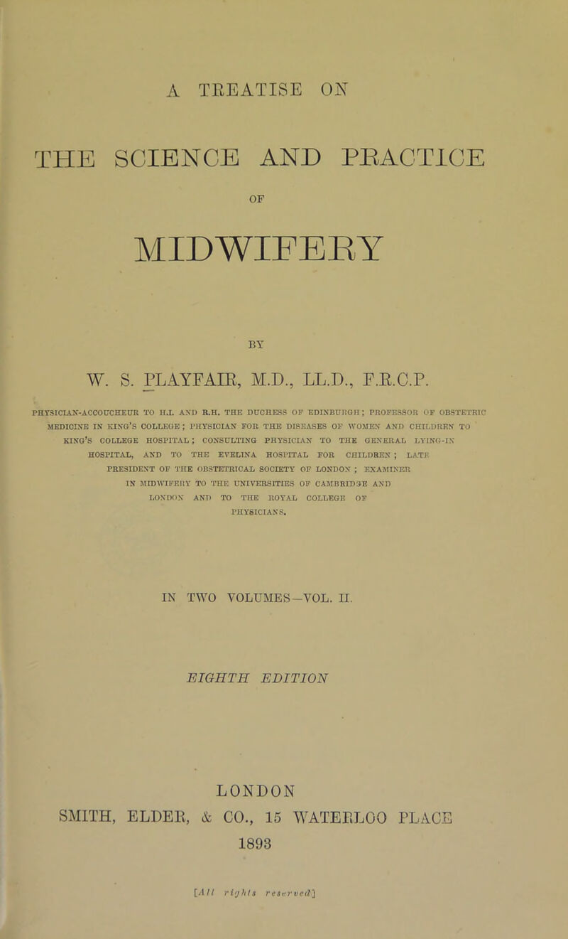 A TREATISE ON THE SCIENCE AND PRACTICE OF MIDWIFERY BY W. S. PLAYFAIR, M.D., LL.D., F.R.C.P. PHY3ICLVN-ACCOUCHEUR TO H.I. AND R.H. THE DUCHESS OF EDINBURGH ; PROFESSOR OF OBSTETRIC MEDICINE IN KING’S COLLEGE ; PHYSICIAN FOR THE DISEASES OF WOMEN AND CHILDREN TO KING’S COLLEGE HOSPITAL ; CONSULTING PHYSICIAN TO THE GENERAL LYING-IN- HOSPITAL, AND TO THE EVELINA HOSPITAL FOR CHILDREN ; LATE PRESIDENT OF THE OBSTETRICAL SOCIETY OF LONDON ; EXAMINER IN MIDWIFERY TO THE UNIVERSITIES OF CAMBRIDGE AND LONDON AND TO THE ROYAL COLLEGE OF PHYSICIANS. IN TWO YOLUMES-VOL. II. EIGHTH EDITION LONDON SMITH, ELDER, & CO., 15 WATERLOO PLACE 1893 [All ri'jhts reiervctr)