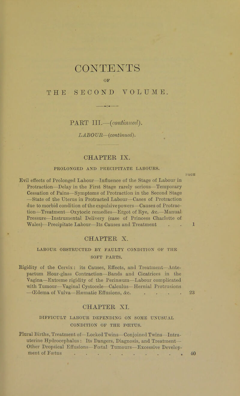 CONTENTS OF THE SECOND VOLUME. PART III.—{continued). LABO UR— (continued). CHAPTER IX. PROLONGED AND PRECIPITATE LABOURS. PAGE Evil effects of Prolonged Labour—Influence of the Stage of Labour in Protraction—Delay in the First Stage rarely serious—Temporary Cessation of Pains—Symptoms of Protraction in the Second Stage —State of the Uterus in Protracted Labour—Cases of Protraction due to morbid condition of the expulsive powers—Causes of Protrac- tion-Treatment—Oxytocic remedies—Ergot of Rye, Ac.—Manual Pressure—Instrumental Delivery (case of Princess Charlotte of Wales)—Precipitate Labour—Its Causes and Treatment . . 1 CHAPTER X. LABOUR OBSTRUCTED BY FAULTY CONDITION OF THE SOFT PARTS. Rigidity of the Cervix: its Causes, Effects, and Treatment—Ante- partum Hour-glass Contraction—Bands and Cicatrices in the Vagina—Extreme rigidity of the Perinaaum—Labour complicated with Tumour—Vaginal Cystocele—Calculus—Hernial Protrusions —(Edema of Vulva—Hsematic Effusions, Ac. .... 23 CHAPTER XI. DIFFICULT LABOUR DEPENDING ON SOME UNUSUAL CONDITION OF THE FCETUS. Plural Births, Treatment of—Locked Twins—Conjoined Twins Intra- uterine Hydrocephalus: Its Dangers, Diagnosis, and Treatment - Other Dropsical Effusions- Foetal Tumours—Excessive Develop- ment of Foetus 40