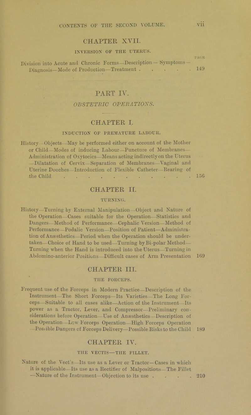 CHAPTER XVII. INVERSION OF THE UTERUS. Division into Acute and Chronic Forms -Description — Symptoms — Diagnosis—Mode of Production—Treatment I-AOB 149 PART IV. OBSTETRIC OPERATIONS. CHAPTER I. INDUCTION OF PREMATURE LABOUR. History Objects May be performed either on account of the Mother or Child—Modes of inducing Labour—Puncture of Membranes— Administration of Oxytocics—Means acting indirectly on the Uterus —Dilatation of Cervix—Separation of Membranes—-Vaginal and Uterine Douches—Introduction of Flexible Catheter—Hearing of the Child I06 CHAPTER II. TURNING. History—Turning by External Manipulation—Object and Nature of the Operation—Cases suitable for the Operation—Statistics and Dangers—Method of Performance—Cephalic Version—Method of Performance—Podalic Version—Position of Patient—Administra- tion of Anaesthetics—Period when the Operation should be under- taken—Choice of Hand to be used—Turning byBi-polar Method- Turning when the Hand is introduced into the Uterus—Turning in Abdomino-anterior Positions—Difficult cases of Arm Presentation 109 CHAPTER III. THE FORCEPS. Frequent use of the Forceps in Modern Practice—Description of the Instrument—The Short Forceps—Its Varieties—The Long For- ceps—Suitable to all cases alike—Action of the Instrument—Its power as a Tractor, Lever, and Compressor—Preliminary con- siderations before Operation Use of Anesthetics—Description of the Operation Low Forceps Operation—High Forceps Operation - Possible Dangers of Forceps Delivery—Possible Risks to the Child 189 CHAPTER IV. TIIE VECTIS—THE FILLET. Nature of the Vect's Its use as a Lever or Tractor—Cases in which it is applicable— Its use as a Rectifier of Malpositions The Fillet —Nature of the Instrument Objection to its use .... 210