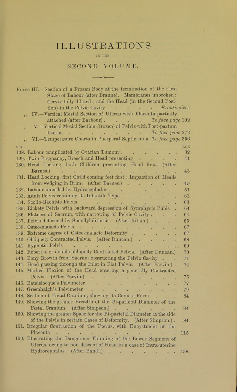 ILLU STBATIONS IN* THE SECOND VOLUME. Plate III.—Section of a Frozen Body at the termination of the First Stage of Labour (after Braune). Membranes unbroken ; Cervix fully dilated ; and the Head (in the Second Posi- tion) in the Pelvic Cavity .... Frontispiece „ IV.—Vertical Mesial Section of Uterus with Placenta partially attached (after Barbour). . . . To face page 102 „ V.—Vertical Mesial Section (frozen) of Pelvis with Post-partum Uterus To face page 272 „ VI.—Temperature Charts in Puerperal Septicaemia To face page 356 FIO. PAGE 128. Labour complicated by Ovarian Tumour 32 129. Twin Pregnancy, Breech and Head presenting .... 41 130. Head Locking, both Children presenting Head first. (After Barnes.) 43 131. Head Locking, first Child coming feet first: Impaction of Heads from wedging in Brim. (After Barnes.) . . . . .45 132. Labour impeded by Hydrocephalus 51 133. Adult Pelvis retaining its Infantile Type 61 134. Scolio-Bachitic Pelvis 63 135. Bickety Pelvis, with backward depression of Symphysis Pubis . 64 136. Flatness of Sacrum, with narrowing of Pelvic Cavity ... 64 137. Pelvis deformed by Spondylolithesis. (After Kilian.) . . . 65 138. Osteo-malacic Pelvis 67 139. Extreme degree of Osteo-malacic Deformity 67 140. Obliquely Contracted Pelvis. (After Duncan.) .... 68 141. Kyphotic Pelvis 69 142. Bobert’s, or double obliquely Contracted Pelvis. (After Duncan.) 70 143. Bony Growth from Sacrum obstructing the Pelvic Cavity . . 71 144. Head passing through the Inlet in Flat Pelvis. (After Parvin.) . 74 145. Marked Flexion of the Head entering a generally Contracted Pelvis. (After Parvin.) 75 146. Baudelocque’s Pelvimeter 77 147. Greenhalgh’s Pelvimeter ........ 79 148. Section of Foetal Cranium, showing its Conical Form . . . 84 149. Showing the greater Breadth of the Bi-parietal Diameter of the Foetal Cranium. (After Simpson.) 84 150. Showing the greater Space for the Bi-parietal Diameter at the side of the Pelvis in certain Cases of Deformity. (After Simpson.) . 84 151. Irregular Contraction of the Uterus, with Encystment of the Placenta 115 152. Illustrating the Dangerous Thinning of the Lower Segment of Uterus, owing to non-descent of Head in a case of Intra-uterine Hydrocephalus. (After Bandl.) 138