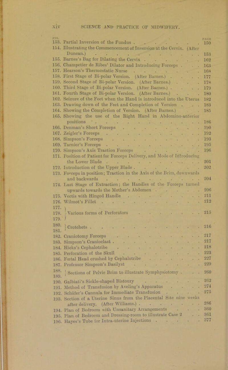 W*- I’AflK 153. Partial Inversion of the Fundus 150 154. Illustrating the Commencement of Inversion at the Cervix. (After Duncan.) 153 loo. Barnes’s Bag for Dilating the Cervix ...... 162 156. Champetier de Ribes’ Dilator and Introducing Forceps . . . 163 157. Hearson’s Thermostatic Nurse 168 158. First Stage of Bi-polar Version. (After Barnes.) . . . . 177 159. Second Stage of Bi-polar Version. (After Barnes.) . . . 178 160. Third Stage of Bi-polar Version. (After Barnes.) . . . . 179 161. Fourth Stage of Bi-polar Version. (After Barnes.) . . . 180 162. Seizure of the Feet when the Hand is introduced into the Uterus 182 163. Drawing down of the Feet and Completion of Version . . . 183 164. Showing the Completion of Version. (After Barnes.) . 185 165. Showing the use of the Right Hand in Abdomino-anterior positions * 186 166. Denman’s Short Forceps ........ 190 167. Zeigler’s Forceps 192 168. Simpson’s Forceps 193 169. Tarnier’s Forceps 195 170. Simpson’s Axis Traction Forceps 196 171. Position of Patient for Forceps Delivery, and Mode of Introducing the Lower Blade .......... 201 172. Introduction of the Upper Blade .... . . 202 173. Foweps in position; Traction in the Axis of the Brim, downwards and backwards 204 174. Last Stage of Extraction; the Handles of the Forceps turned upwards towards the Mother’s Abdomen 206 175. Vectis with Hinged Handle 211 176. Wilmot’s Fillet 212 177. \ 178. -Various forms of Perforators 179. ) \ Crotchets . 181. > 182. Craniotomy Forceps 183. Simpson’s Cranioelast . 184. Hicks’s Cephalotribe 185. Perforation of the Skull 186. Foetal Head crushed by Cephalotribe 1S7. Professor Simpson’s Basilyst 188’ Sections of Pelvic Brim to 189. » illustrate Symphysiotomy . 190. Galbiati’s Sickle-shaped Bistoury .... 191. Method of Transfusion by Aveling’s Apparatus 192. Schafer’s Cannula for Immediate Transfusion . 193. Section of a Uterine Sinus from the Placental Site nine after delivery. (After Williams.) 194. Plan of Bedroom with Unsanitary Arrangements 195. Plan of Bedroom and Dressing-room to illustrate Case 2 196. Hayes’s Tube for Intra-uterine Injections . weeks 215 216 217 217 218 223 227 229 260 262 274 275 2S6 360 361 377