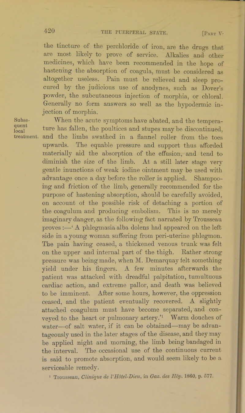 [Paut V- Subse- quent local treatment. the tincture of the perchloride of iron, are the drugs that are most likely to prove of service. Alkalies and other medicines, which have been recommended in the hope of hastening the absorption of coagula, must be considered as altogether useless. Pain must be relieved and sleep pro- cured by the judicious use of anodynes, such as Dover’s powder, the subcutaneous injection of morphia, or chloral. Generally no form answers so well as the hypodermic in- jection of morphia. When the acute symptoms have abated, and the tempera- ture has fallen, the poultices and stupes may be discontinued, and the limbs swathed in a flannel roller from the toes upwards. The equable pressure and support thus afforded materially aid the absorption of the effusion, and tend to diminish the size of the limb. At a still later stage very gentle inunctions of weak iodine ointment may be used with advantage once a day before the roller is applied. Shampoo- ing and friction of the limb, generally recommended for the purpose of hastening absorption, should be carefully avoided, on account of the possible risk of detaching a portion of the coagulum and producing embolism. This is no merely imaginary danger, as the following fact narrated by Trousseau proves :—‘ A phlegmasia alba dolens had appeared on the left side in a young woman suffering from peri-uterine phlegmon. The pain having ceased, a thickened venous trunk was felt on the upper and internal part of the thigh. Rather strong pressure was being made, when M. Demarquay felt something yield under his fingers. A few minutes afterwards the patient was attacked with dreadful palpitation, tumultuous cardiac action, and extreme pallor, and death was believed to be imminent. After some hours, however, the oppression ceased, and the patient eventually recovered. A slightly attached coagulum must have become separated, and con- veyed to the heart or pulmonary artery.’1 Warm douches of water—of salt water, if it can be obtained—may be advan- tageously used in the later stages of the disease, and they may be applied night and morning, the limb being bandaged in the interval. The occasional use of the continuous current is said to promote absorption, and would seem likely to be a serviceable remedy. 1 Trousseau, Clinique dc l'H6tel-Dicu, in Gas. dcs H6p. 1860, p. 577.