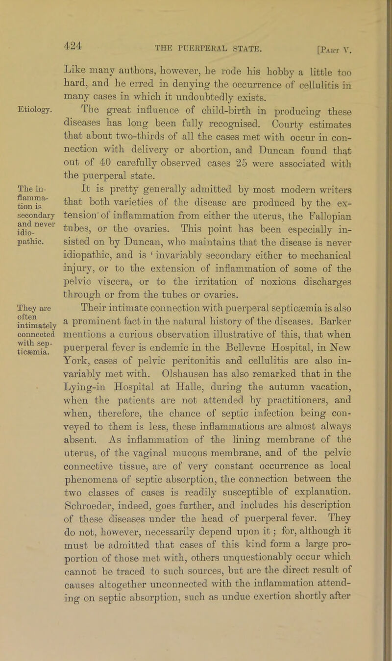 Etiology. The in- flamma- tion is secondary and never idio- pathic. They are often intimately connected with sep- ticemia. Like many authors, however, lie rode Lis hobby a little too hard, and he erred in denying the occurrence of cellulitis in many cases in which it undoubtedly exists. The great influence of child-birth in producing these diseases has long been fully recognised. Courty estimates that about two-thirds of all the cases met with occur in con- nection with delivery or abortion, and Duncan found t-hqt out of 40 carefully observed cases 25 were associated with the puerperal state. It is pretty generally admitted by most modern writers that both varieties of the disease are produced by the ex- tension of inflammation from either the uterus, the Fallopian tubes, or the ovaries. This point has been especially in- sisted on by Duncan, who maintains that the disease is never idiopathic, and is ‘ invariably secondary either to mechanical injury, or to the extension of inflammation of some of the pelvic viscera, or to the irritation of noxious discharges through or from the tubes or ovaries. Their intimate connection with puerperal septicaemia is also a prominent fact in the natural history of the diseases. Barker mentions a curious observation illustrative of this, that when puerperal fever is endemic in the Bellevue Hospital, in New York, cases of pelvic peritonitis and cellulitis are also in- variably met with. Olshausen has also remarked that in the Lying-in Hospital at Halle, during the autumn vacation, when the patients are not attended by practitioners, and when, therefore, the chance of septic infection being con- veyed to them is less, these inflammations are almost always absent. As inflammation of the lining membrane of the uterus, of the vaginal mucous membrane, and of the pelvic connective tissue, are of very constant occurrence as local phenomena of septic absorption, the connection between the two classes of cases is readily susceptible of explanation. Schroeder, indeed, goes further, and includes his description of these diseases under the head of puerperal fever. They do not, however, necessarily depend upon it; for, although it must be admitted that cases of this kind form a large pro- portion of those met with, others unquestionably occur which cannot be traced to such sources, but are the direct result of causes altogether unconnected with the inflammation attend- ing on septic absorption, such as undue exertion shortly after