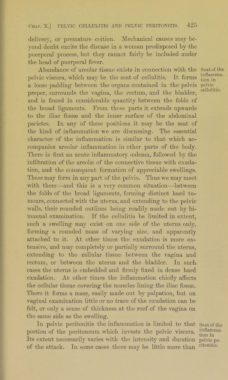 delivery, or premature coition. Mechanical causes may be- yond doubt excite the disease in a woman predisposed by the puerperal process, but they cannot fairly be included under the head of puerperal fever. Abundance of areolar tissue exists in connection with the pelvic viscera, which may be the seat of cellulitis. It forms a loose padding between the organs contained in the pelvis proper, surrounds the vagina, the rectum, and the bladder, and is found in considerable quantity between the folds of the broad ligaments. From these parts it extends upwards to the iliac fossae and the inner surface of the abdominal parietes. In any of these positions it may be the seat of the kind of inflammation we are discussing. The essential character of the inflammation is similar to that which ac- companies areolar inflammation in other parts of the body. There is first an acute inflammatory oedema, followed by the infiltration of the areolae of the connective tissue with exuda- tion, and the consequent formation of appreciable swellings. These may form in any part of the pelvis. Thus we may meet with them—and this is a verv common situation—between */ the folds of the broad ligaments, forming distinct hard tu- mours, connected with the uterus, and extending to the pelvic walls, their rounded outlines being readily made out by bi- manual examination. If the cellulitis be limited in extent, such a swelling may exist on one side of the uterus only, forming a rounded mass of varying size, and apparently attached to it. At other times the exudation is more ex- tensive, and may completely or partially surround the uterus, extending to the cellular tissue between the vagina and rectum, or between the uterus and the bladder. In suck cases the uterus is embedded and firmly fixed in dense hard exudation. At other times the inflammation chiefly affects the cellular tissue covering the muscles lining the iliac fossrn. There it forms a mass, easily made out by palpation, but on vaginal examination little or no trace of the exudation can be felt, or only a sense of thickness at the roof of the vagina on the same side as the swelling. In pelvic peritonitis the inflammation is limited to that portion of the peritoneum which invests the pelvic viscera. Its extent necessarily varies with the intensity and duration of the attack. In some cases there may be little more than Seat of the inflamma- tion in pelvic cellulitis. Seat of the inflamma- tion in pelvic pe- ritonitis.