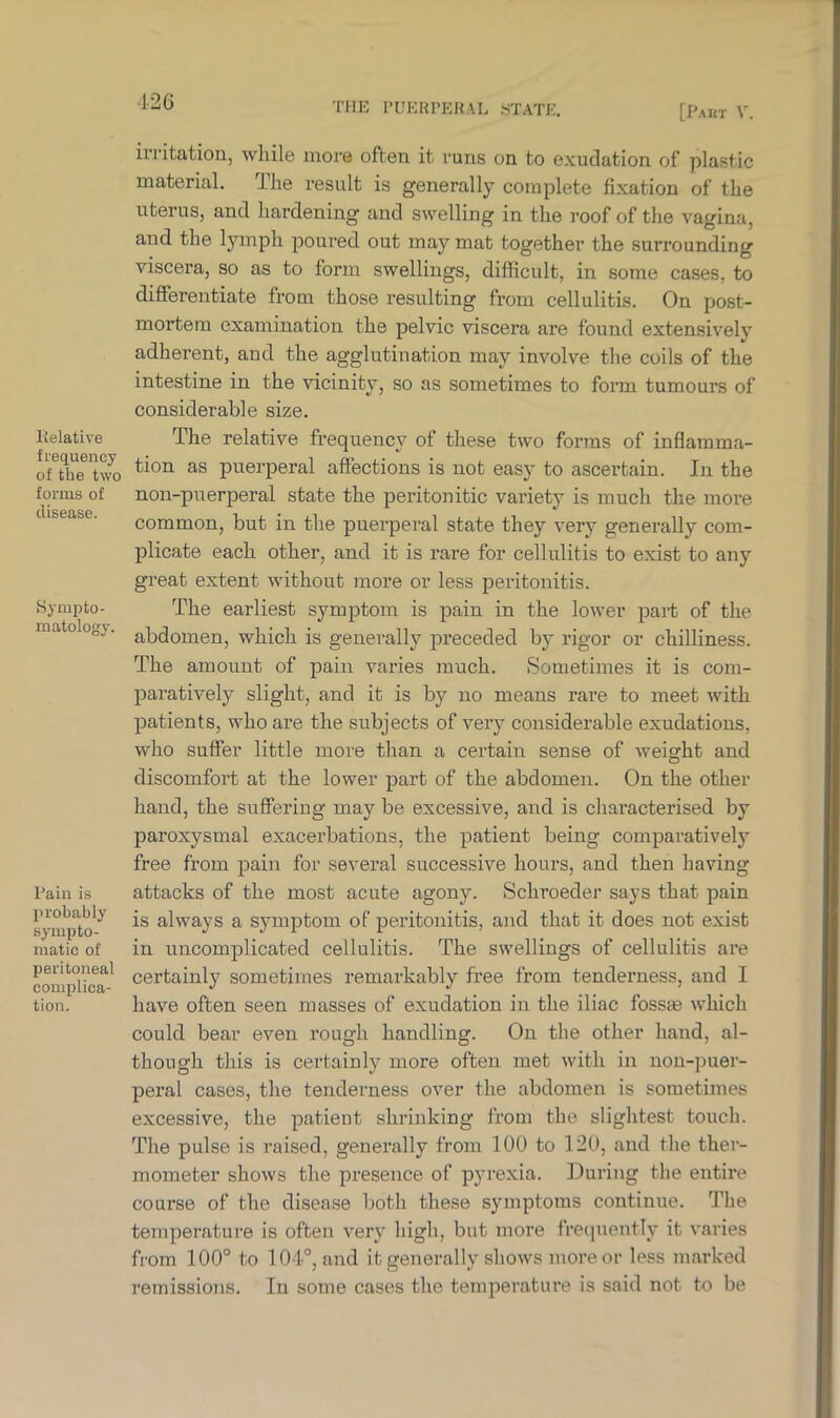Relative frequency of the two forms of disease. Sympto- matology. Pain is probably sympto- matic of peritoneal complica- tion. irritation, while more often it runs on to exudation of plastic material. The result is generally complete fixation of the uterus, and hardening and swelling in the roof of the vagina, and the lymph poured out may mat together the surrounding viscera, so as to form swellings, difficult, in some cases, to differentiate from those resulting from cellulitis. On post- mortem examination the pelvic viscera are found extensively adherent, and the agglutination may involve the coils of the intestine in the vicinity, so as sometimes to form tumours of considerable size. The relative frequency of these two forms of inflamma- tion as puerperal affections is not easy to ascertain. In the non-puerperal state the peritonitic variety is much the more common, but in the puerperal state they very generally com- plicate each other, and it is rare for cellulitis to exist to any great extent without more or less peritonitis. The earliest symptom is pain in the lower part of the abdomen, which is generally preceded by rigor or chilliness. The amount of pain varies much. Sometimes it is com- paratively slight, and it is by no means rare to meet with patients, who are the subjects of very considerable exudations, who suffer little more than a certain sense of weight and discomfort at the lower part of the abdomen. On the other hand, the suffering may be excessive, and is characterised by paroxysmal exacerbations, the patient being comparatively free from pain for several successive hours, and then having attacks of the most acute agony. Scliroeder says that pain is always a symptom of peritonitis, and that it does not exist in uncomplicated cellulitis. The swellings of cellulitis are certainly sometimes remarkably free from tenderness, and I have often seen masses of exudation in the iliac fossrn which could bear even rough handling. On the other hand, al- though this is certainly more often met with in non-puer- peral cases, the tenderness over the abdomen is sometimes excessive, the patient shrinking from the slightest touch. The pulse is raised, generally from 100 to 120, and the ther- mometer shows the presence of pyrexia. During the entire course of the disease both these symptoms continue. The temperature is often very' high, but more frequently it varies from 100° to 104°, and it generally shows more or less marked remissions. In some cases the temperature is said not to be